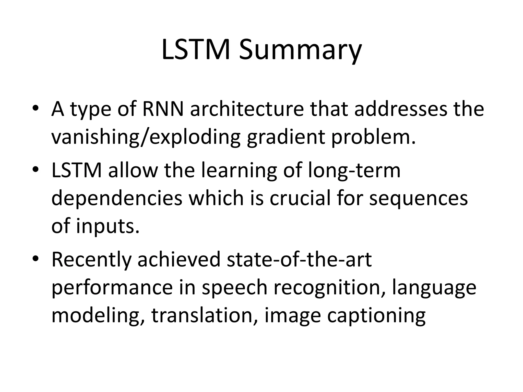 LSTM Summary
• A type of RNN architecture that addresses the
vanishing/exploding gradient problem.
• LSTM allow the learning of long-term
dependencies which is crucial for sequences
of inputs.
• Recently achieved state-of-the-art
performance in speech recognition, language
modeling, translation, image captioning
 