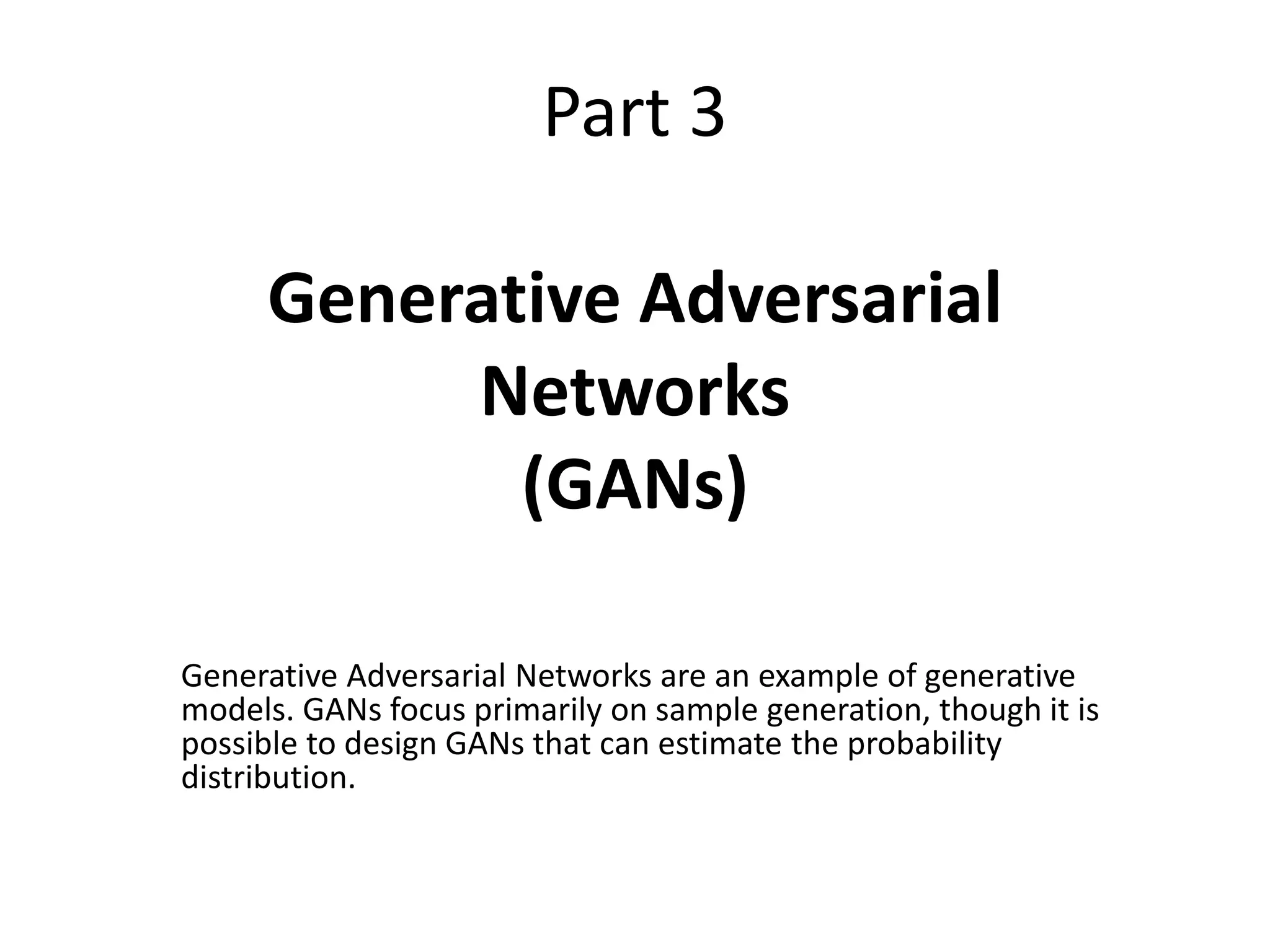 Part 3
Generative Adversarial
Networks
(GANs)
Generative Adversarial Networks are an example of generative
models. GANs focus primarily on sample generation, though it is
possible to design GANs that can estimate the probability
distribution.
 