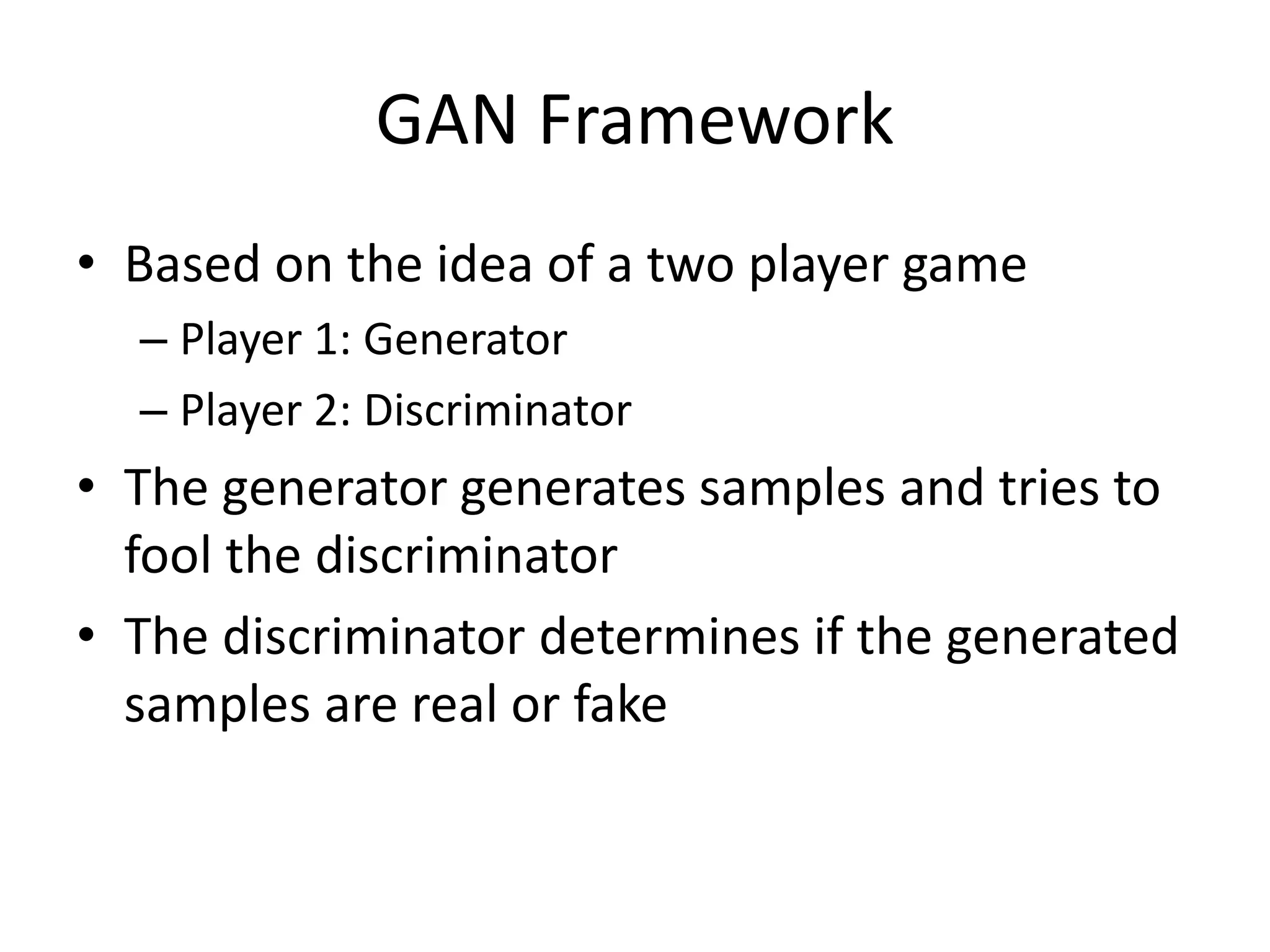 GAN Framework
• Based on the idea of a two player game
– Player 1: Generator
– Player 2: Discriminator
• The generator generates samples and tries to
fool the discriminator
• The discriminator determines if the generated
samples are real or fake
 