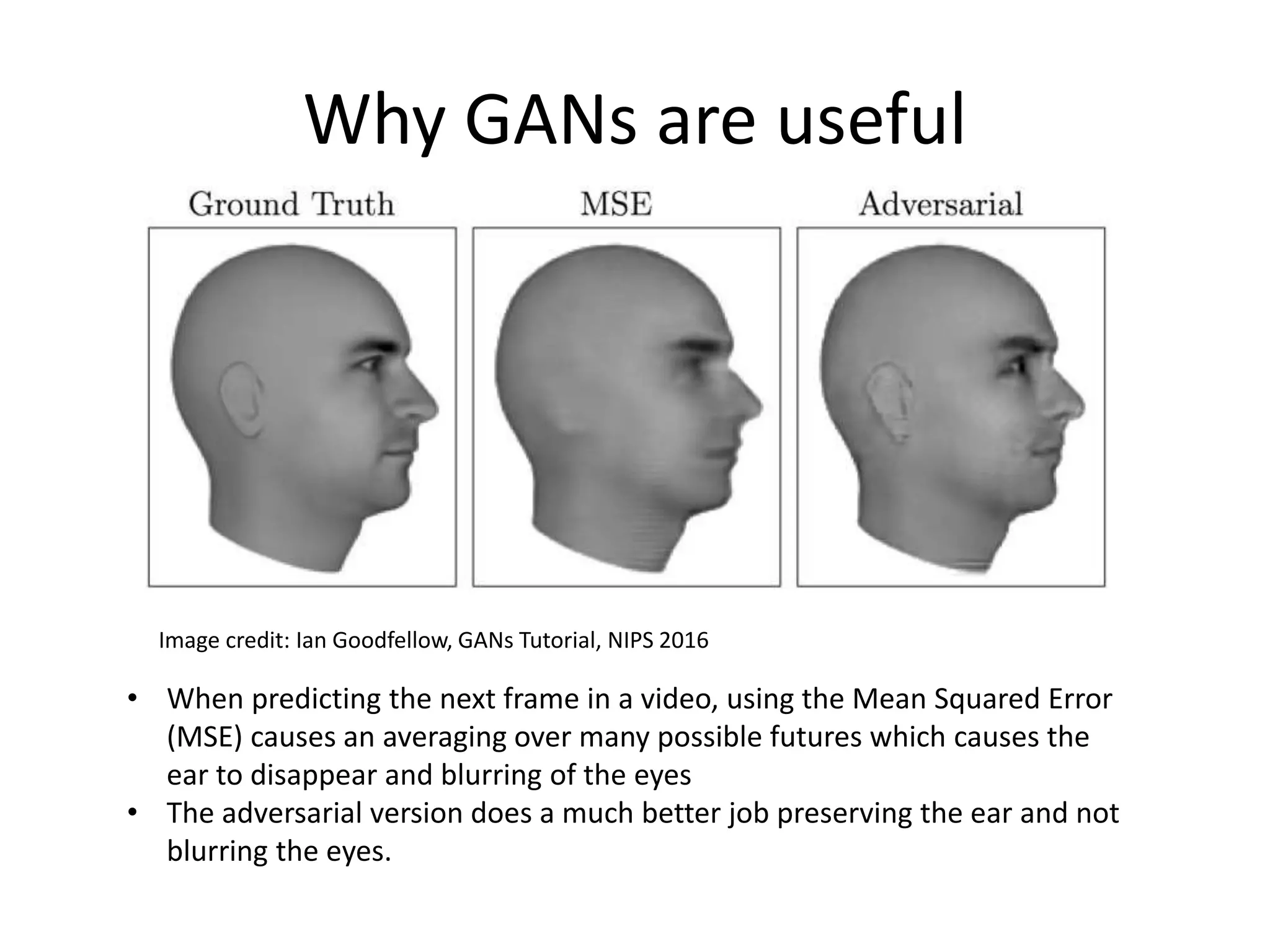 Why GANs are useful
• When predicting the next frame in a video, using the Mean Squared Error
(MSE) causes an averaging over many possible futures which causes the
ear to disappear and blurring of the eyes
• The adversarial version does a much better job preserving the ear and not
blurring the eyes.
Image credit: Ian Goodfellow, GANs Tutorial, NIPS 2016
 