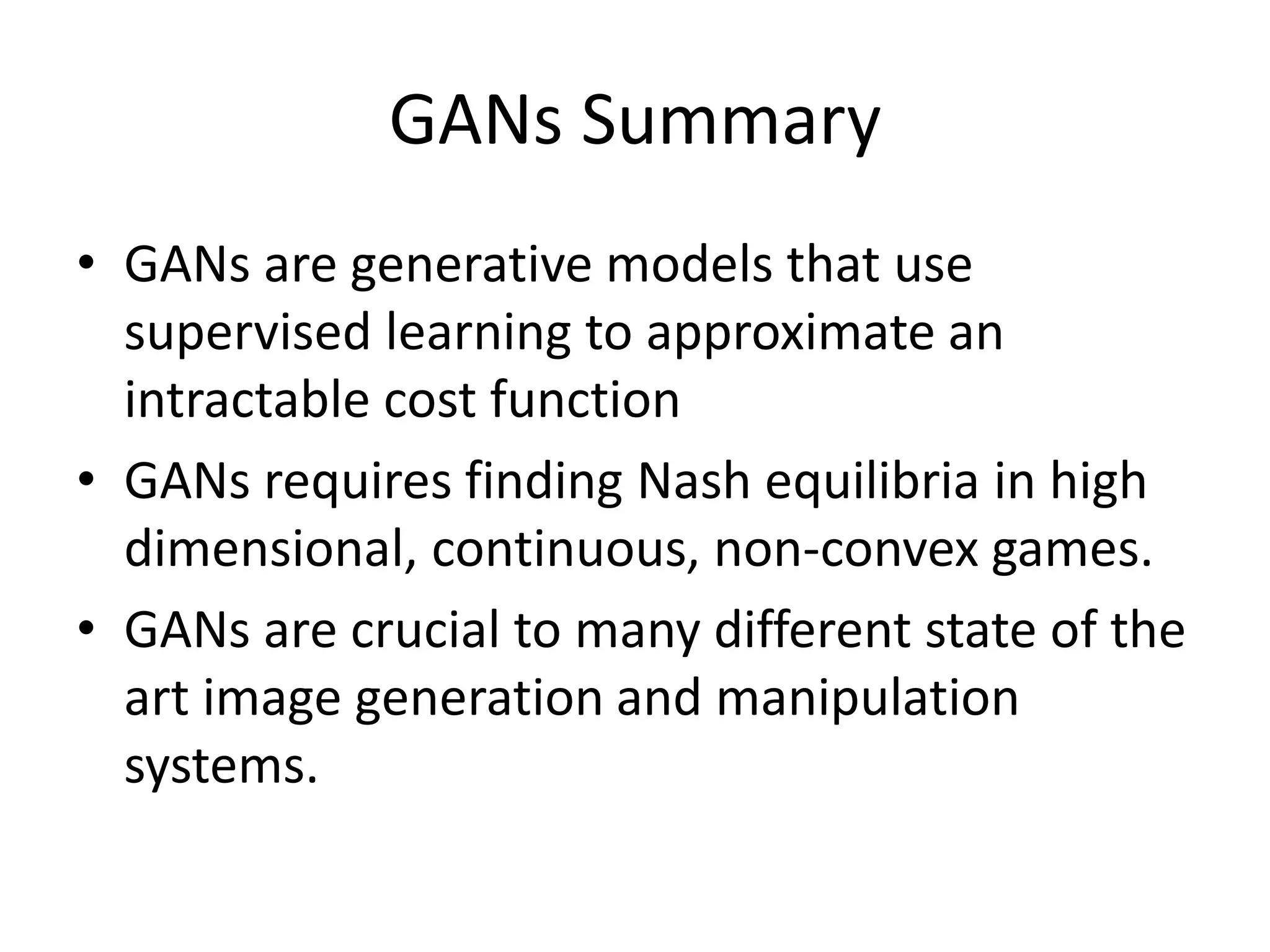 GANs Summary
• GANs are generative models that use
supervised learning to approximate an
intractable cost function
• GANs requires finding Nash equilibria in high
dimensional, continuous, non-convex games.
• GANs are crucial to many different state of the
art image generation and manipulation
systems.
 