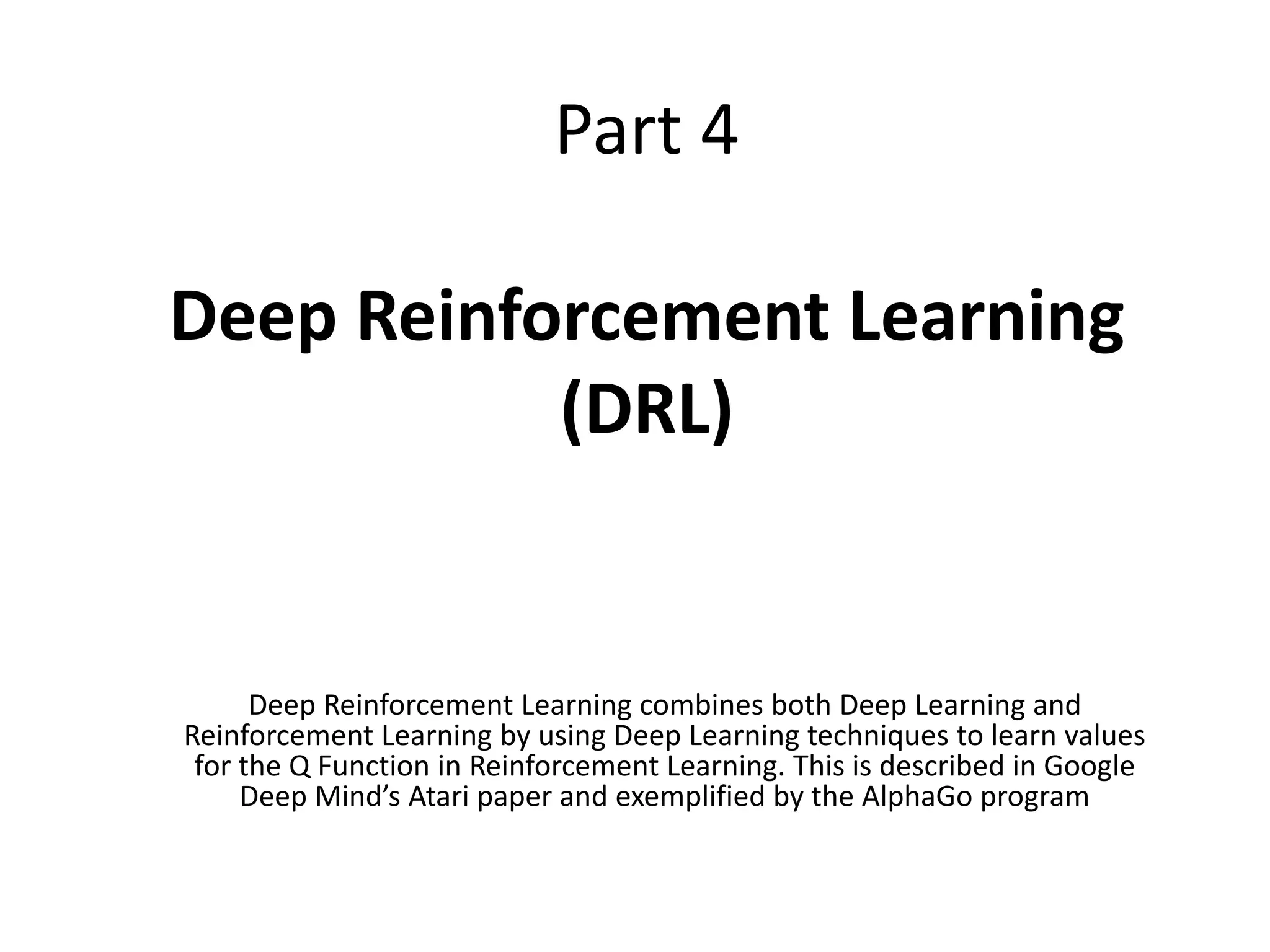 Part 4
Deep Reinforcement Learning
(DRL)
Deep Reinforcement Learning combines both Deep Learning and
Reinforcement Learning by using Deep Learning techniques to learn values
for the Q Function in Reinforcement Learning. This is described in Google
Deep Mind’s Atari paper and exemplified by the AlphaGo program
 