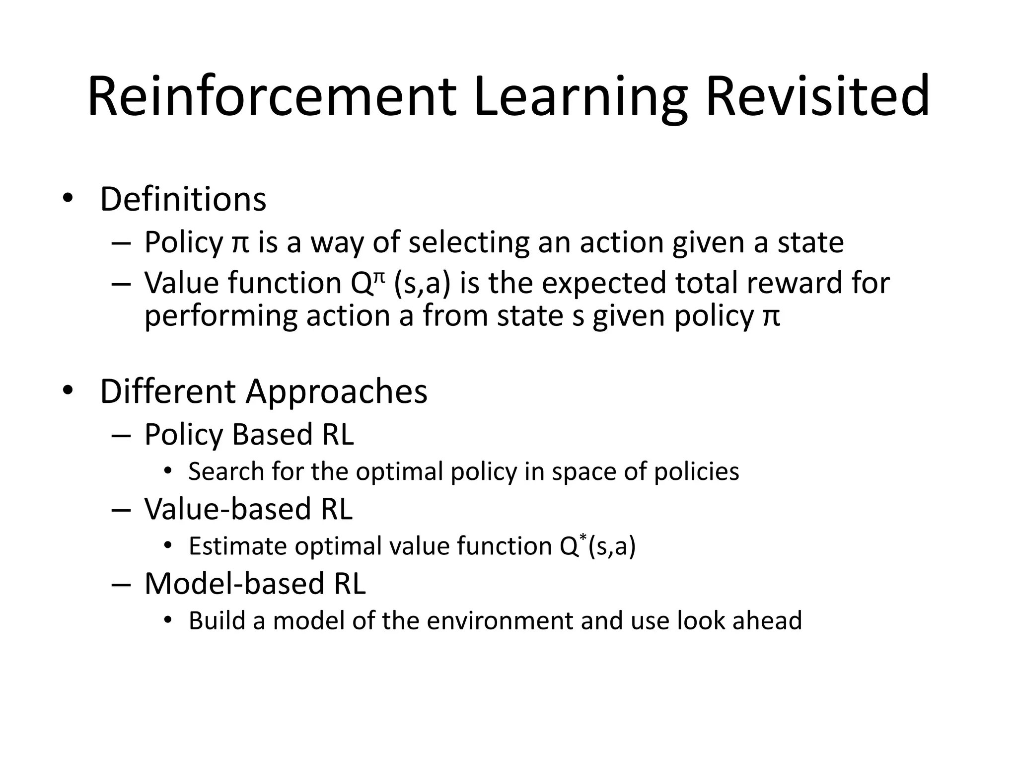 Reinforcement Learning Revisited
• Definitions
– Policy π is a way of selecting an action given a state
– Value function Qπ (s,a) is the expected total reward for
performing action a from state s given policy π
• Different Approaches
– Policy Based RL
• Search for the optimal policy in space of policies
– Value-based RL
• Estimate optimal value function Q*(s,a)
– Model-based RL
• Build a model of the environment and use look ahead
 