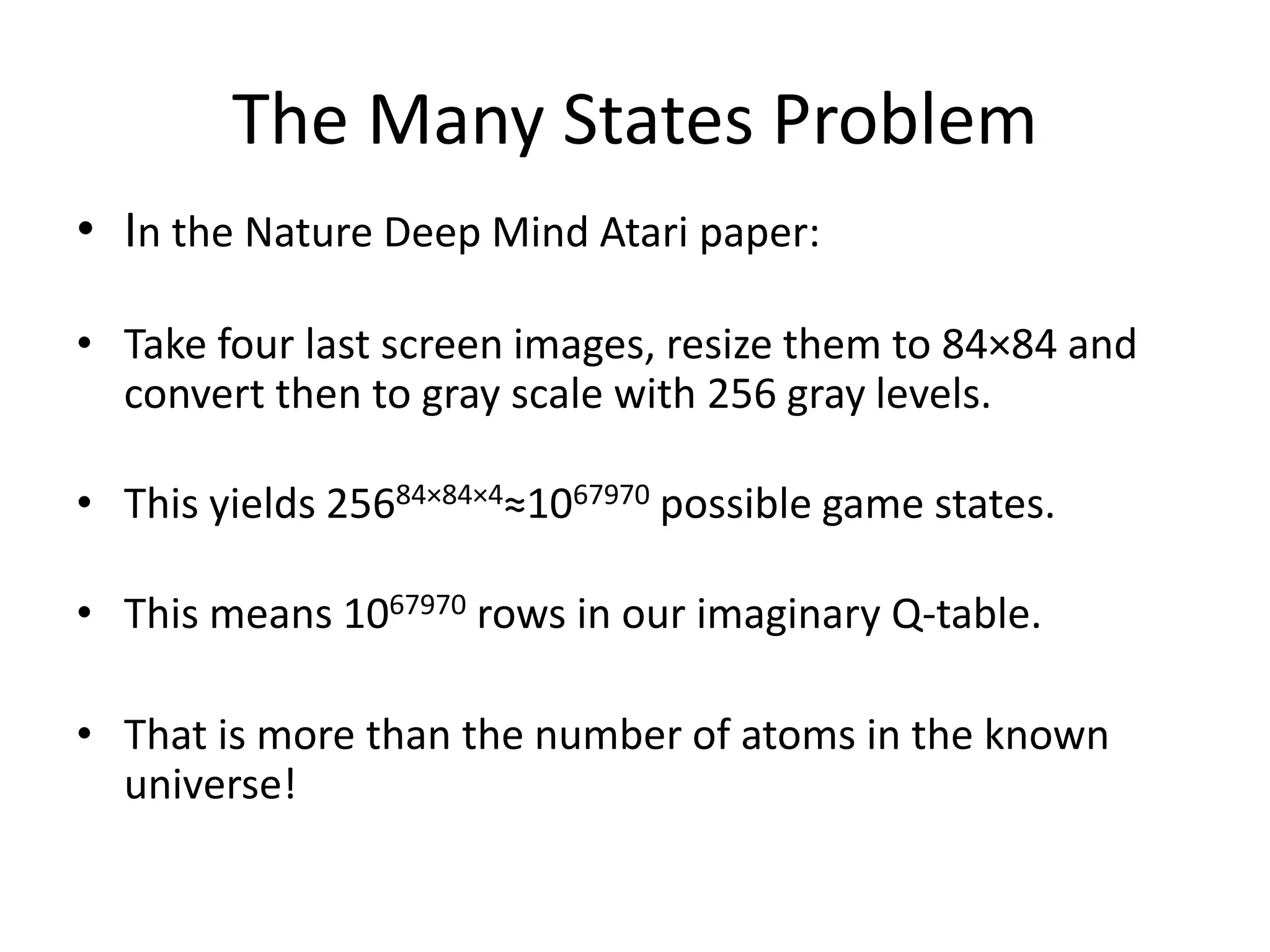 The Many States Problem
• In the Nature Deep Mind Atari paper:
• Take four last screen images, resize them to 84×84 and
convert then to gray scale with 256 gray levels.
• This yields 25684×84×4≈1067970 possible game states.
• This means 1067970 rows in our imaginary Q-table.
• That is more than the number of atoms in the known
universe!
 