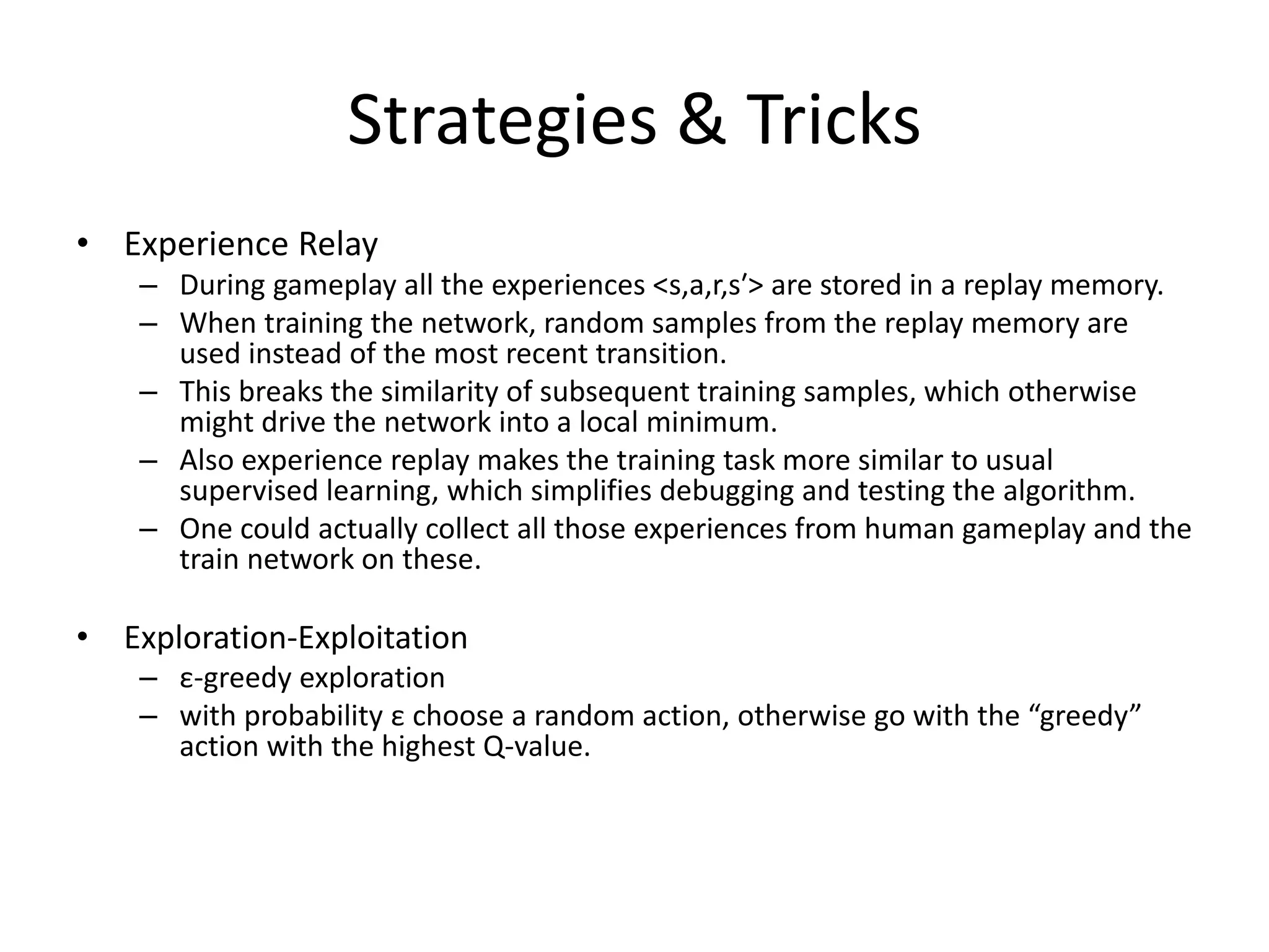 Strategies & Tricks
• Experience Relay
– During gameplay all the experiences <s,a,r,s′> are stored in a replay memory.
– When training the network, random samples from the replay memory are
used instead of the most recent transition.
– This breaks the similarity of subsequent training samples, which otherwise
might drive the network into a local minimum.
– Also experience replay makes the training task more similar to usual
supervised learning, which simplifies debugging and testing the algorithm.
– One could actually collect all those experiences from human gameplay and the
train network on these.
• Exploration-Exploitation
– ε-greedy exploration
– with probability ε choose a random action, otherwise go with the “greedy”
action with the highest Q-value.
 
