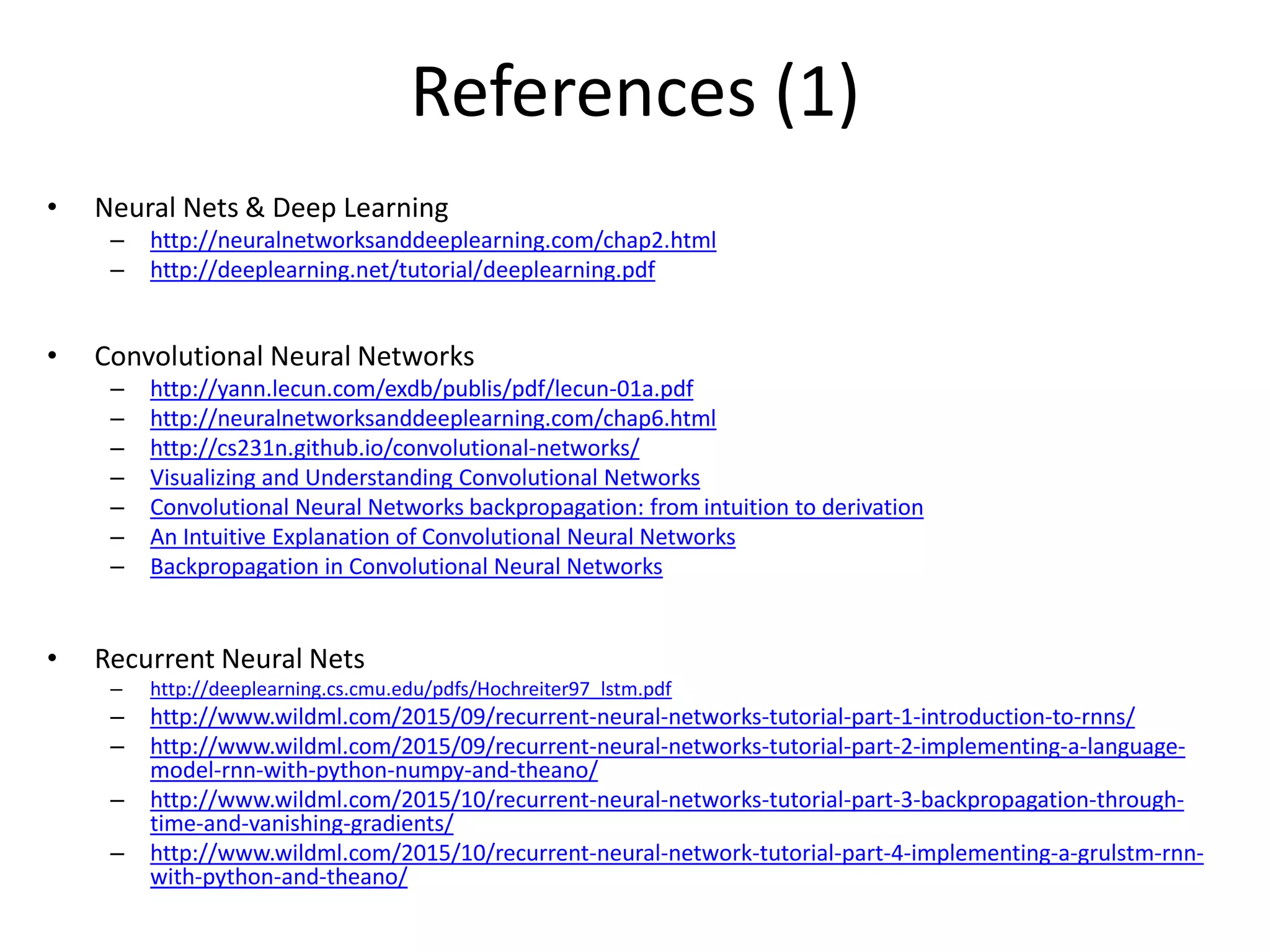 References (1)
• Neural Nets & Deep Learning
– http://neuralnetworksanddeeplearning.com/chap2.html
– http://deeplearning.net/tutorial/deeplearning.pdf
• Convolutional Neural Networks
– http://yann.lecun.com/exdb/publis/pdf/lecun-01a.pdf
– http://neuralnetworksanddeeplearning.com/chap6.html
– http://cs231n.github.io/convolutional-networks/
– Visualizing and Understanding Convolutional Networks
– Convolutional Neural Networks backpropagation: from intuition to derivation
– An Intuitive Explanation of Convolutional Neural Networks
– Backpropagation in Convolutional Neural Networks
• Recurrent Neural Nets
– http://deeplearning.cs.cmu.edu/pdfs/Hochreiter97_lstm.pdf
– http://www.wildml.com/2015/09/recurrent-neural-networks-tutorial-part-1-introduction-to-rnns/
– http://www.wildml.com/2015/09/recurrent-neural-networks-tutorial-part-2-implementing-a-language-
model-rnn-with-python-numpy-and-theano/
– http://www.wildml.com/2015/10/recurrent-neural-networks-tutorial-part-3-backpropagation-through-
time-and-vanishing-gradients/
– http://www.wildml.com/2015/10/recurrent-neural-network-tutorial-part-4-implementing-a-grulstm-rnn-
with-python-and-theano/
 