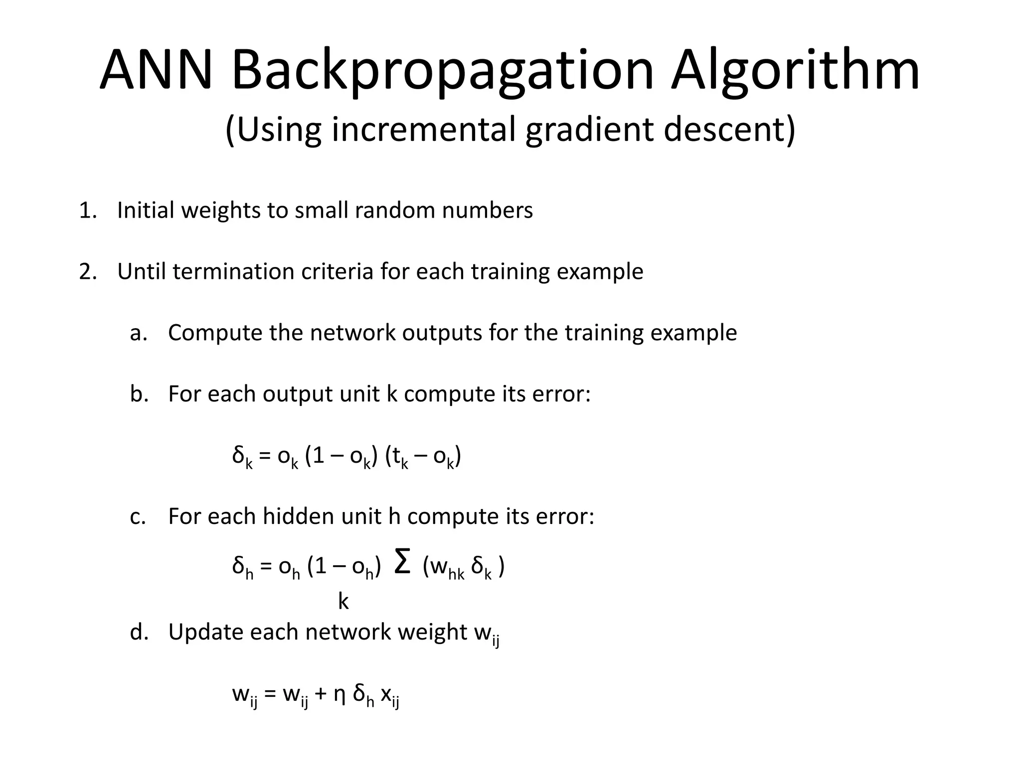 ANN Backpropagation Algorithm
(Using incremental gradient descent)
1. Initial weights to small random numbers
2. Until termination criteria for each training example
a. Compute the network outputs for the training example
b. For each output unit k compute its error:
δk = ok (1 – ok) (tk – ok)
c. For each hidden unit h compute its error:
δh = oh (1 – oh) Σ (whk δk )
k
d. Update each network weight wij
wij = wij + η δh xij
 