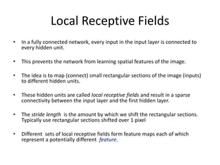 Local Receptive Fields
• In a fully connected network, every input in the input layer is connected to
every hidden unit.
• This prevents the network from learning spatial features of the image.
• The idea is to map (connect) small rectangular sections of the image (inputs)
to different hidden units.
• These hidden units are called local receptive fields and result in a sparse
connectivity between the input layer and the first hidden layer.
• The stride length is the amount by which we shift the rectangular sections.
Typically use rectangular sections shifted over 1 pixel
• Different sets of local receptive fields form feature maps each of which
represent a potentially different feature.
 