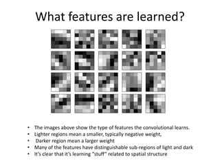 What features are learned?
• The images above show the type of features the convolutional learns.
• Lighter regions mean a smaller, typically negative weight,
• Darker region mean a larger weight
• Many of the features have distinguishable sub-regions of light and dark
• It’s clear that it’s learning “stuff” related to spatial structure
 