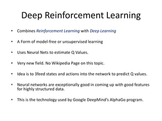 Deep Reinforcement Learning
• Combines Reinforcement Learning with Deep Learning
• A Form of model-free or unsupervised learning
• Uses Neural Nets to estimate Q Values.
• Very new field. No Wikipedia Page on this topic.
• Idea is to 3feed states and actions into the network to predict Q values.
• Neural networks are exceptionally good in coming up with good features
for highly structured data.
• This is the technology used by Google DeepMind’s AlphaGo program.
 