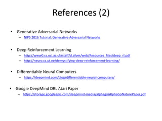 References (2)
• Generative Adversarial Networks
– NIPS 2016 Tutorial: Generative Adversarial Networks
• Deep Reinforcement Learning
– http://www0.cs.ucl.ac.uk/staff/d.silver/web/Resources_files/deep_rl.pdf
– http://neuro.cs.ut.ee/demystifying-deep-reinforcement-learning/
• Differentiable Neural Computers
– https://deepmind.com/blog/differentiable-neural-computers/
• Google DeepMind DRL Atari Paper
– https://storage.googleapis.com/deepmind-media/alphago/AlphaGoNaturePaper.pdf
 