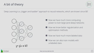 Deep Learning Lightning Talk 7
A bit of theory
Deep Learning is a „bigger and badder” approach to neural networks, which are known since 80’
y= g(x ⊗ W)
Now we have much more computing
power to train large (and deep) networks
⊞
Now we know better regularization and
optimization methods
⊞
Now we have much more labeled data⊞
Now we can also train models with
unlabeled data
⊞
 