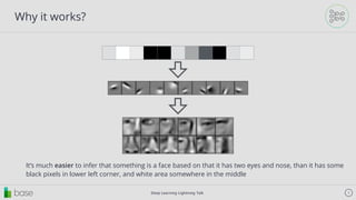 Deep Learning Lightning Talk 9
Why it works?
It’s much easier to infer that something is a face based on that it has two eyes and nose, than it has some
black pixels in lower left corner, and white area somewhere in the middle
 