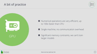 Deep Learning Lightning Talk 11
A bit of practice
GPU
Numerical operations are very eﬃcient, up
to 100x faster than CPU
⊞
Single machine, no communication overhead⊞
Signiﬁcant memory contraints, we can’t train
larger models
⊟
 
