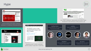 Deep Learning Lightning Talk 15
Hype
NETFLIX MOVES INTO DEEP LEARNING
RESEARCH TO IMPROVE PERSONALIZATION
10 BREAKTHROUGH TECHNOLOGIES 2013
GIGAOM GUIDE TO DEEP LEARNING:
WHO’S DOING IT AND WHY IT MATTERS
NYU „DEEP LEARNING” PROFESSOR LECUN WILL HEAD
FACEBOOK’S NEW ARTIFICIAL INTELLIGENCE LAB
Geoﬀrey Hinton
Leading researcher in DL, his startup
was acquired by Google
Lookﬂow
Deep Learning image startup,
acquired by Yahoo
DeepMind
Deep Learning startup, acquired by
Google for 400 mln USD
Yan LeCun
Leading researcher in DL, hired by
Facebook to lead new AI lab.
 