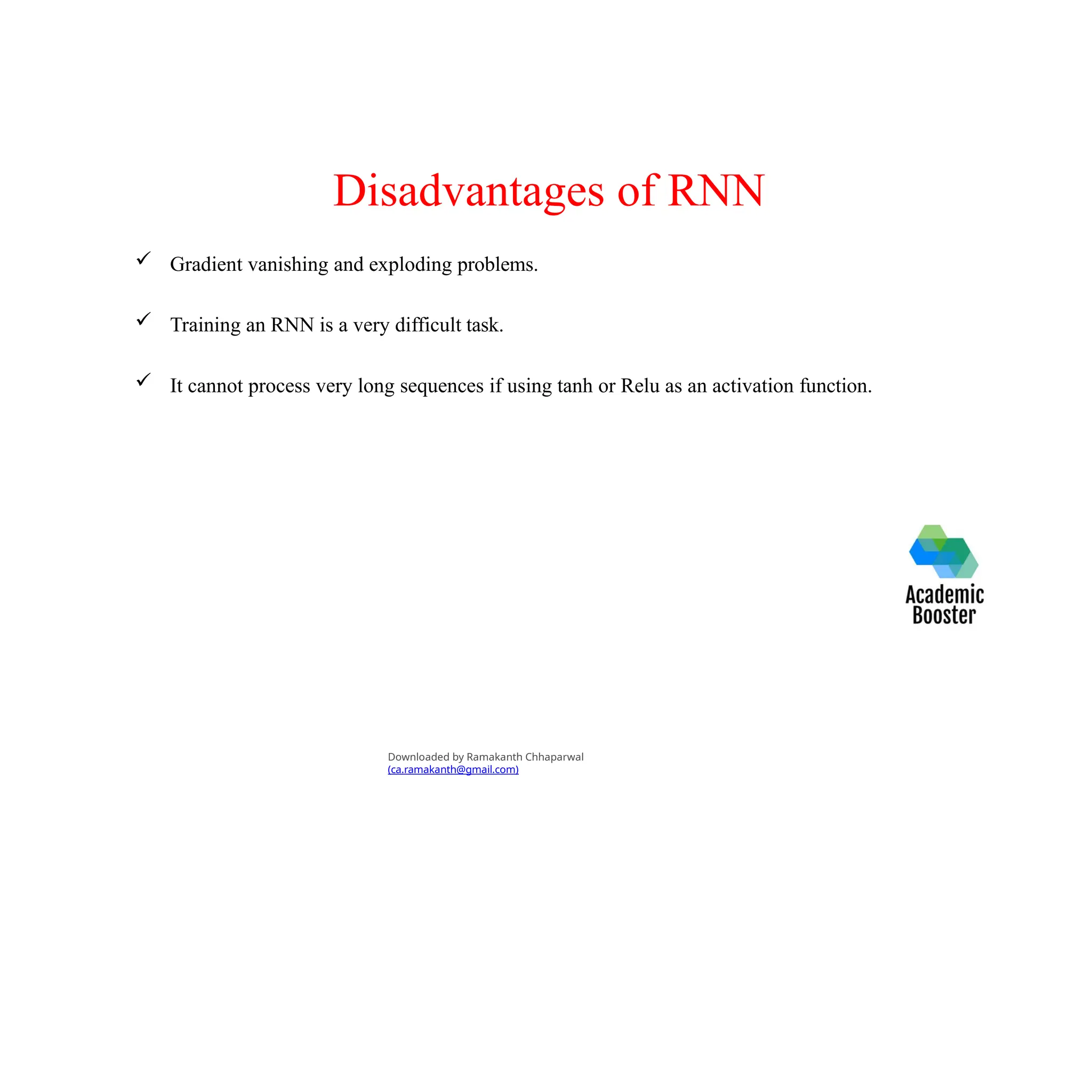 Disadvantages of RNN
 Gradient vanishing and exploding problems.
 Training an RNN is a very difficult task.
 It cannot process very long sequences if using tanh or Relu as an activation function.
Downloaded by Ramakanth Chhaparwal
(ca.ramakanth@gmail.com)
 