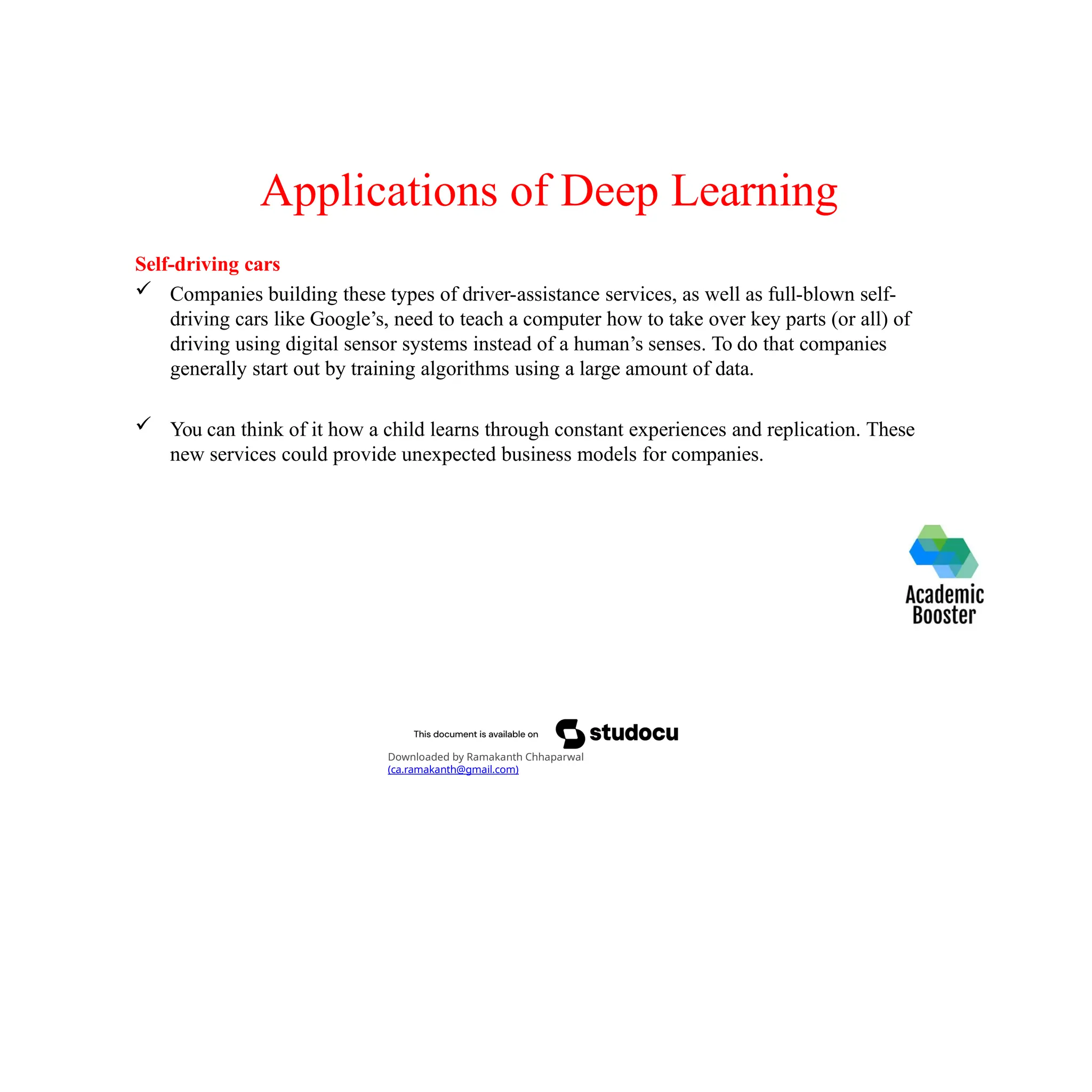 Applications of Deep Learning
Self-driving cars
 Companies building these types of driver-assistance services, as well as full-blown self-
driving cars like Google’s, need to teach a computer how to take over key parts (or all) of
driving using digital sensor systems instead of a human’s senses. To do that companies
generally start out by training algorithms using a large amount of data.
 You can think of it how a child learns through constant experiences and replication. These
new services could provide unexpected business models for companies.
Downloaded by Ramakanth Chhaparwal
(ca.ramakanth@gmail.com)
 