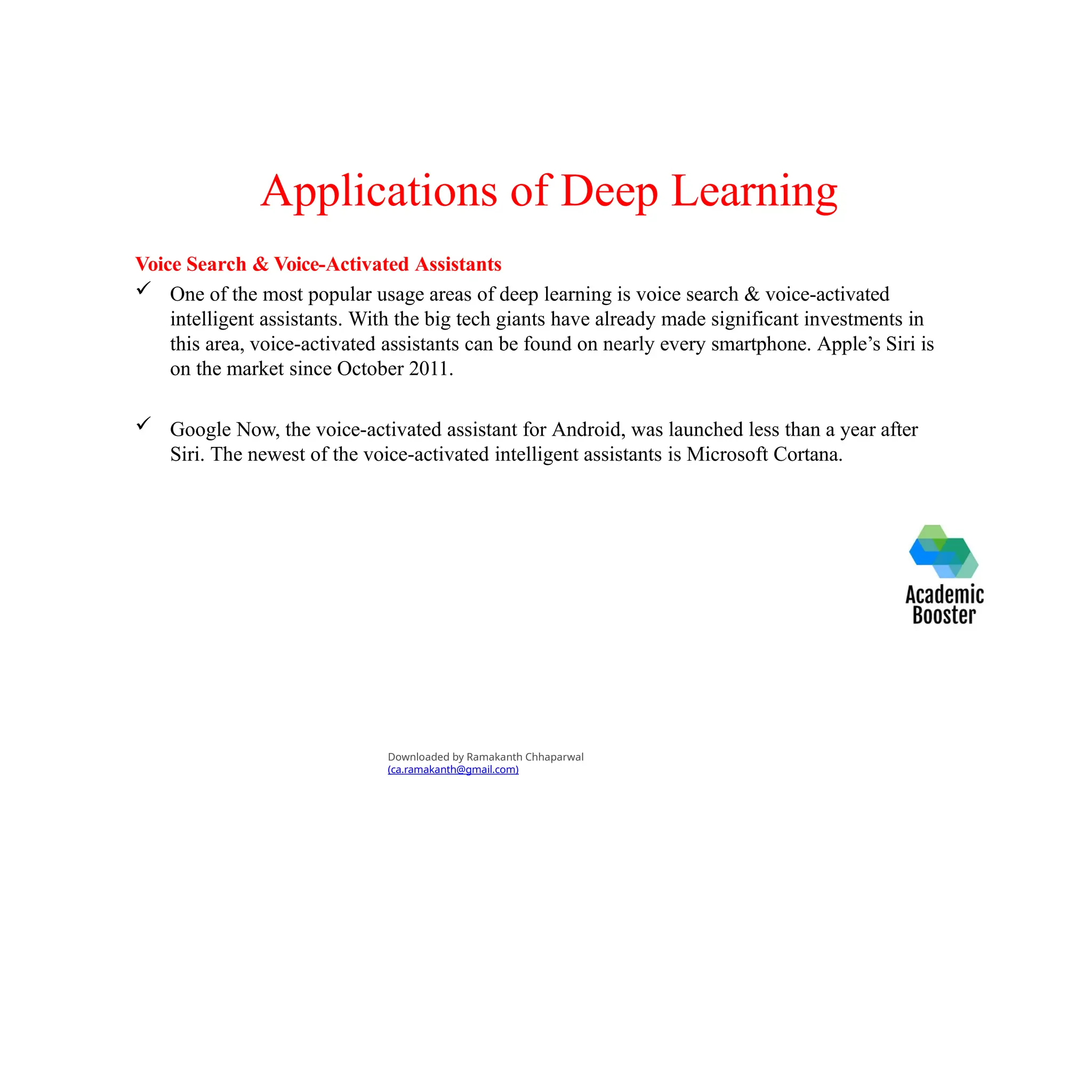 Applications of Deep Learning
Voice Search & Voice-Activated Assistants
 One of the most popular usage areas of deep learning is voice search & voice-activated
intelligent assistants. With the big tech giants have already made significant investments in
this area, voice-activated assistants can be found on nearly every smartphone. Apple’s Siri is
on the market since October 2011.
 Google Now, the voice-activated assistant for Android, was launched less than a year after
Siri. The newest of the voice-activated intelligent assistants is Microsoft Cortana.
Downloaded by Ramakanth Chhaparwal
(ca.ramakanth@gmail.com)
 