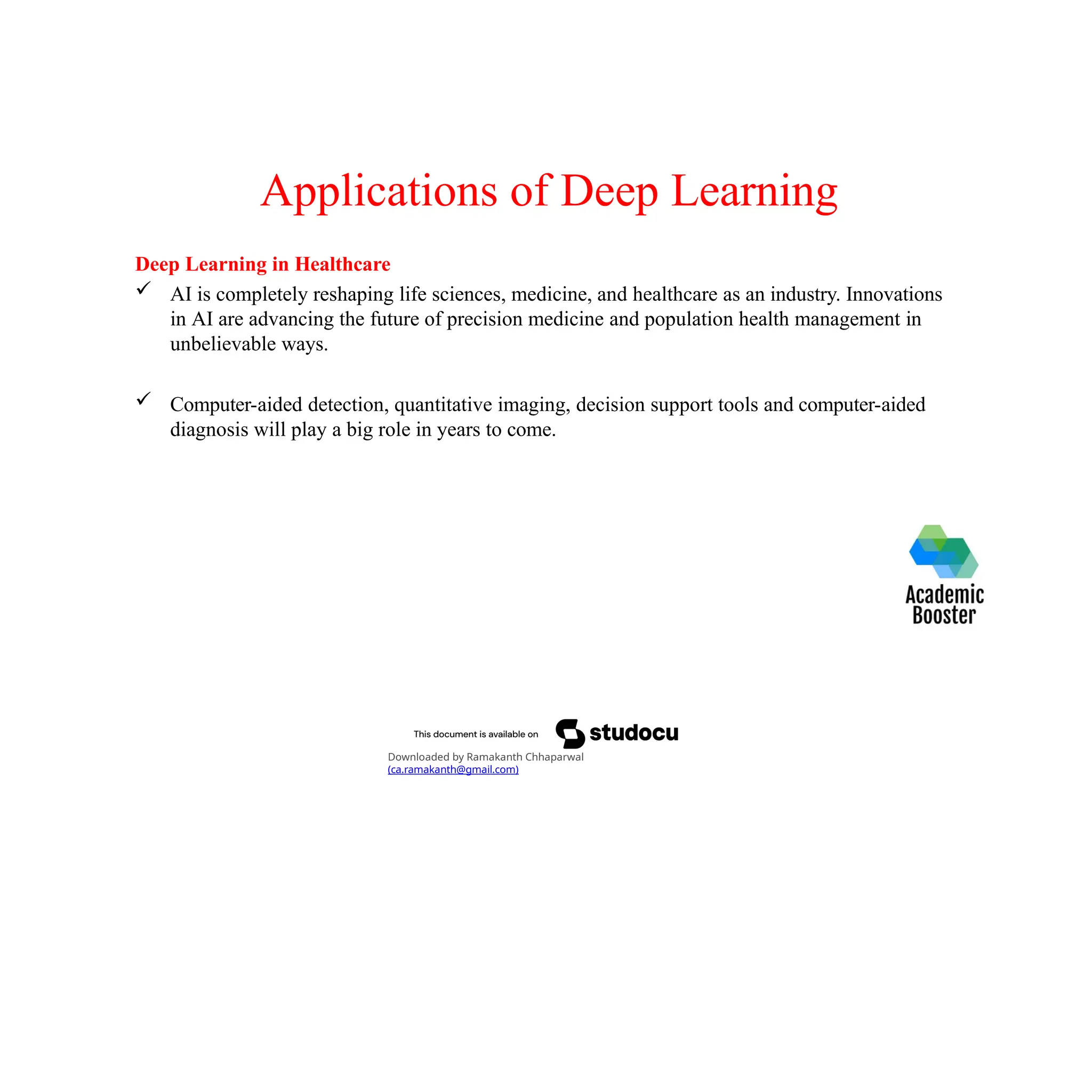Applications of Deep Learning
Deep Learning in Healthcare
 AI is completely reshaping life sciences, medicine, and healthcare as an industry. Innovations
in AI are advancing the future of precision medicine and population health management in
unbelievable ways.
 Computer-aided detection, quantitative imaging, decision support tools and computer-aided
diagnosis will play a big role in years to come.
Downloaded by Ramakanth Chhaparwal
(ca.ramakanth@gmail.com)
 