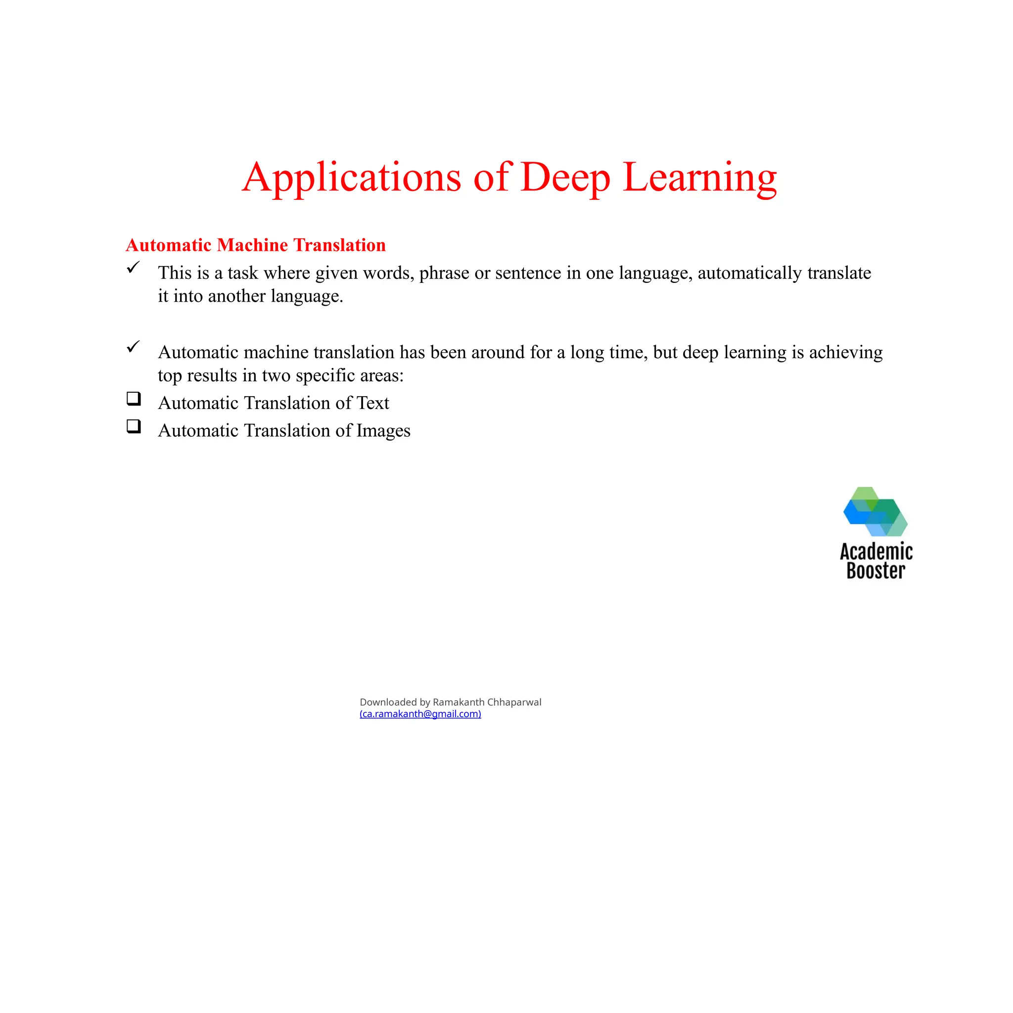 Applications of Deep Learning
Automatic Machine Translation
 This is a task where given words, phrase or sentence in one language, automatically translate
it into another language.
 Automatic machine translation has been around for a long time, but deep learning is achieving
top results in two specific areas:
 Automatic Translation of Text
 Automatic Translation of Images
Downloaded by Ramakanth Chhaparwal
(ca.ramakanth@gmail.com)
 