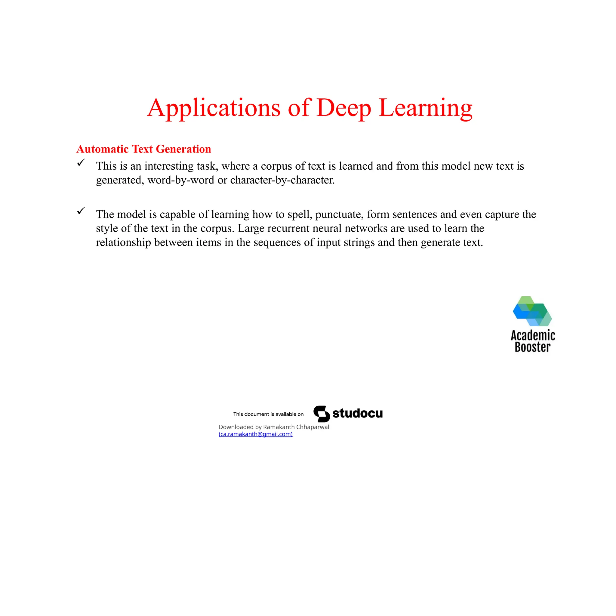 Applications of Deep Learning
Automatic Text Generation
 This is an interesting task, where a corpus of text is learned and from this model new text is
generated, word-by-word or character-by-character.
 The model is capable of learning how to spell, punctuate, form sentences and even capture the
style of the text in the corpus. Large recurrent neural networks are used to learn the
relationship between items in the sequences of input strings and then generate text.
Downloaded by Ramakanth Chhaparwal
(ca.ramakanth@gmail.com)
 