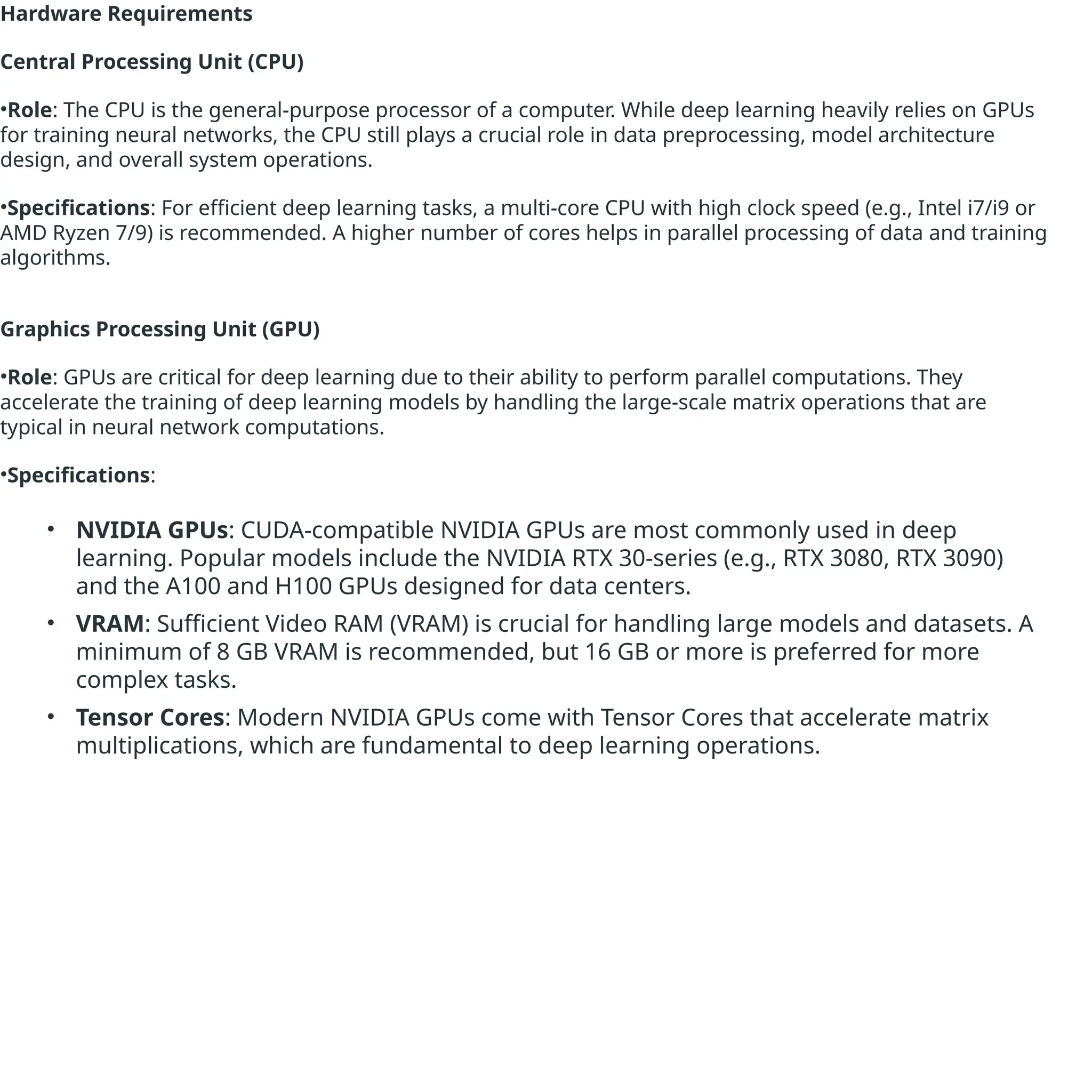 Hardware Requirements
Central Processing Unit (CPU)
•Role: The CPU is the general-purpose processor of a computer. While deep learning heavily relies on GPUs
for training neural networks, the CPU still plays a crucial role in data preprocessing, model architecture
design, and overall system operations.
•Specifications: For efficient deep learning tasks, a multi-core CPU with high clock speed (e.g., Intel i7/i9 or
AMD Ryzen 7/9) is recommended. A higher number of cores helps in parallel processing of data and training
algorithms.
Graphics Processing Unit (GPU)
•Role: GPUs are critical for deep learning due to their ability to perform parallel computations. They
accelerate the training of deep learning models by handling the large-scale matrix operations that are
typical in neural network computations.
•Specifications:
• NVIDIA GPUs: CUDA-compatible NVIDIA GPUs are most commonly used in deep
learning. Popular models include the NVIDIA RTX 30-series (e.g., RTX 3080, RTX 3090)
and the A100 and H100 GPUs designed for data centers.
• VRAM: Sufficient Video RAM (VRAM) is crucial for handling large models and datasets. A
minimum of 8 GB VRAM is recommended, but 16 GB or more is preferred for more
complex tasks.
• Tensor Cores: Modern NVIDIA GPUs come with Tensor Cores that accelerate matrix
multiplications, which are fundamental to deep learning operations.
 