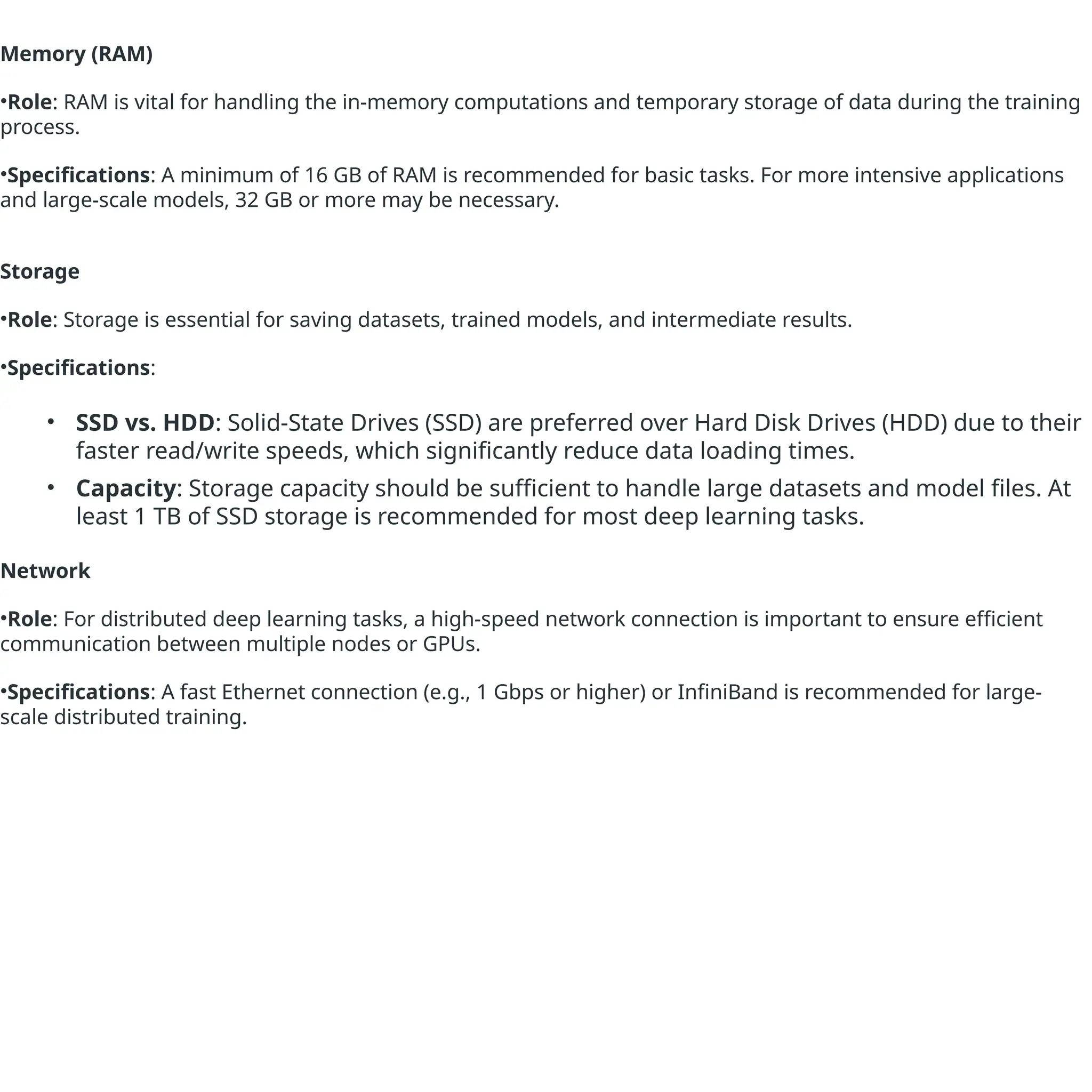 Memory (RAM)
•Role: RAM is vital for handling the in-memory computations and temporary storage of data during the training
process.
•Specifications: A minimum of 16 GB of RAM is recommended for basic tasks. For more intensive applications
and large-scale models, 32 GB or more may be necessary.
Storage
•Role: Storage is essential for saving datasets, trained models, and intermediate results.
•Specifications:
• SSD vs. HDD: Solid-State Drives (SSD) are preferred over Hard Disk Drives (HDD) due to their
faster read/write speeds, which significantly reduce data loading times.
• Capacity: Storage capacity should be sufficient to handle large datasets and model files. At
least 1 TB of SSD storage is recommended for most deep learning tasks.
Network
•Role: For distributed deep learning tasks, a high-speed network connection is important to ensure efficient
communication between multiple nodes or GPUs.
•Specifications: A fast Ethernet connection (e.g., 1 Gbps or higher) or InfiniBand is recommended for large-
scale distributed training.
 