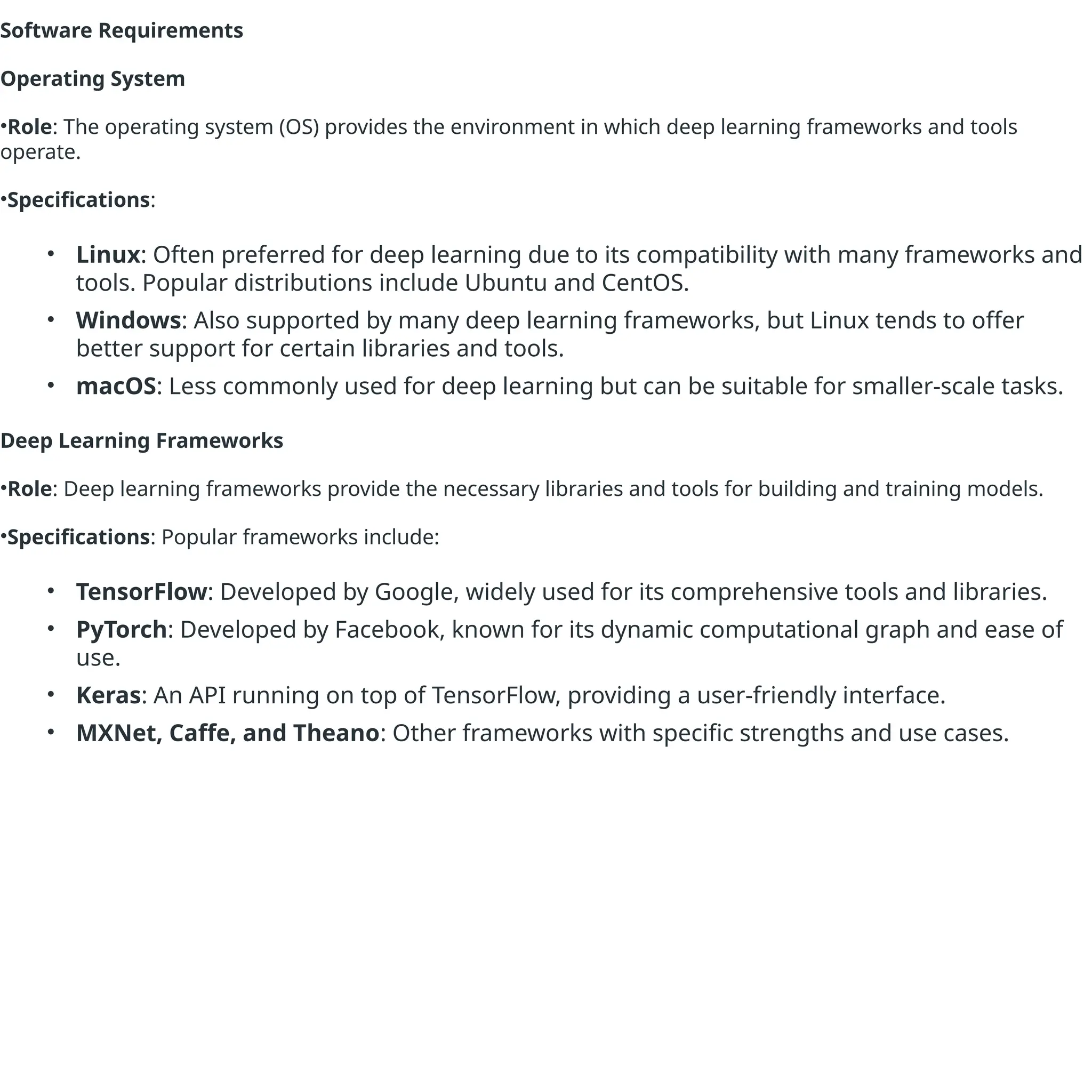 Software Requirements
Operating System
•Role: The operating system (OS) provides the environment in which deep learning frameworks and tools
operate.
•Specifications:
• Linux: Often preferred for deep learning due to its compatibility with many frameworks and
tools. Popular distributions include Ubuntu and CentOS.
• Windows: Also supported by many deep learning frameworks, but Linux tends to offer
better support for certain libraries and tools.
• macOS: Less commonly used for deep learning but can be suitable for smaller-scale tasks.
Deep Learning Frameworks
•Role: Deep learning frameworks provide the necessary libraries and tools for building and training models.
•Specifications: Popular frameworks include:
• TensorFlow: Developed by Google, widely used for its comprehensive tools and libraries.
• PyTorch: Developed by Facebook, known for its dynamic computational graph and ease of
use.
• Keras: An API running on top of TensorFlow, providing a user-friendly interface.
• MXNet, Caffe, and Theano: Other frameworks with specific strengths and use cases.
 