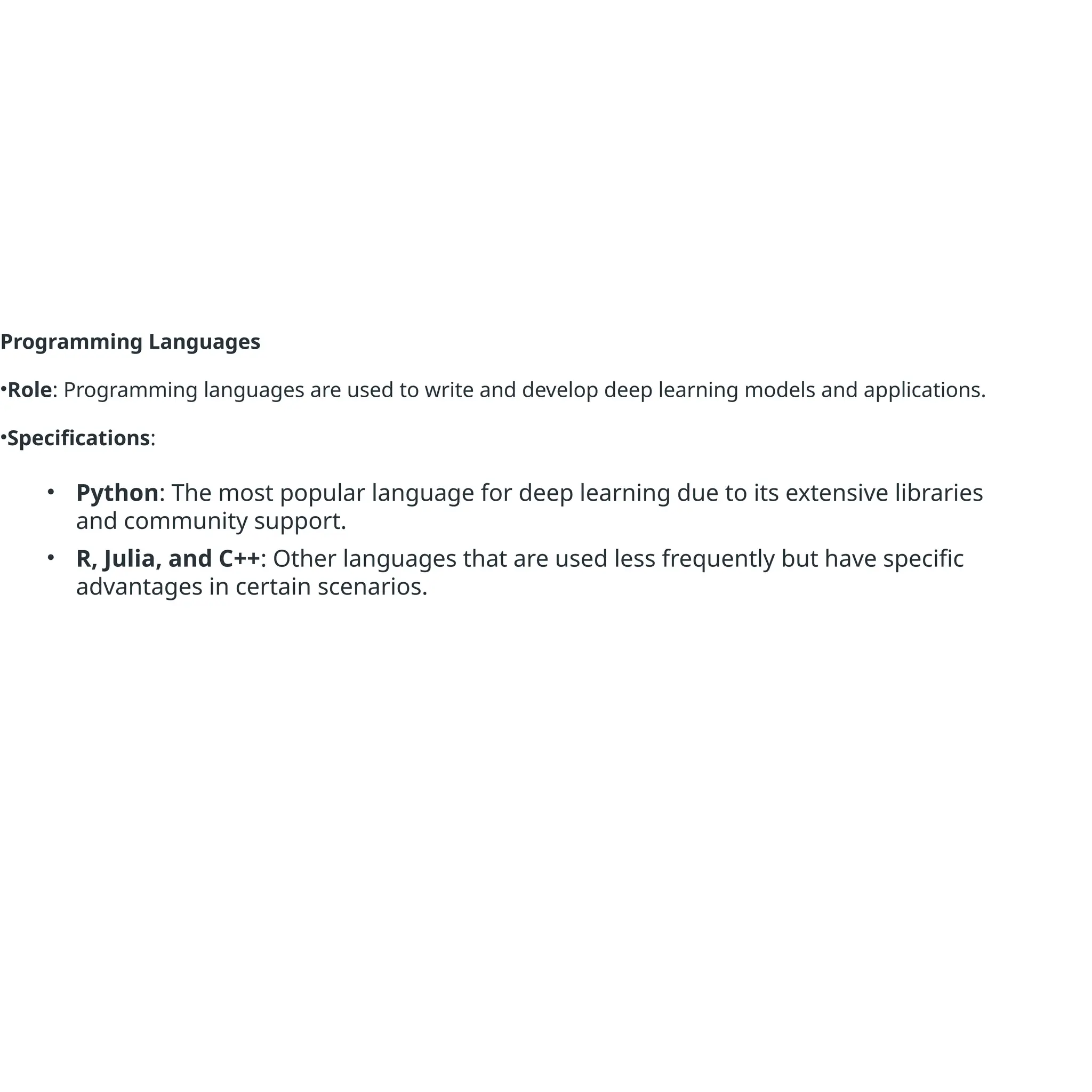 Programming Languages
•Role: Programming languages are used to write and develop deep learning models and applications.
•Specifications:
• Python: The most popular language for deep learning due to its extensive libraries
and community support.
• R, Julia, and C++: Other languages that are used less frequently but have specific
advantages in certain scenarios.
 