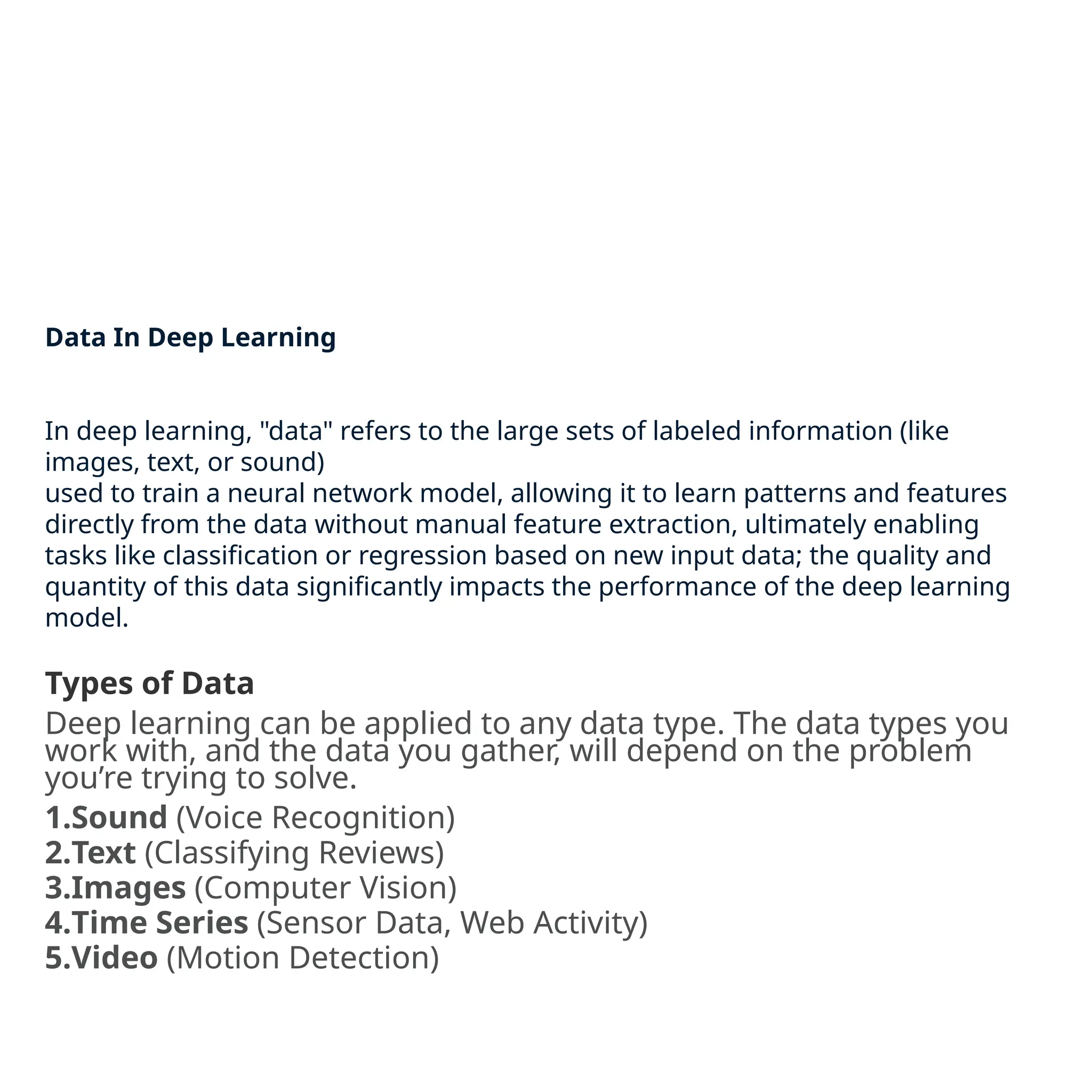 Data In Deep Learning
In deep learning, "data" refers to the large sets of labeled information (like
images, text, or sound)
used to train a neural network model, allowing it to learn patterns and features
directly from the data without manual feature extraction, ultimately enabling
tasks like classification or regression based on new input data; the quality and
quantity of this data significantly impacts the performance of the deep learning
model.
Types of Data
Deep learning can be applied to any data type. The data types you
work with, and the data you gather, will depend on the problem
you’re trying to solve.
1.Sound (Voice Recognition)
2.Text (Classifying Reviews)
3.Images (Computer Vision)
4.Time Series (Sensor Data, Web Activity)
5.Video (Motion Detection)
 
