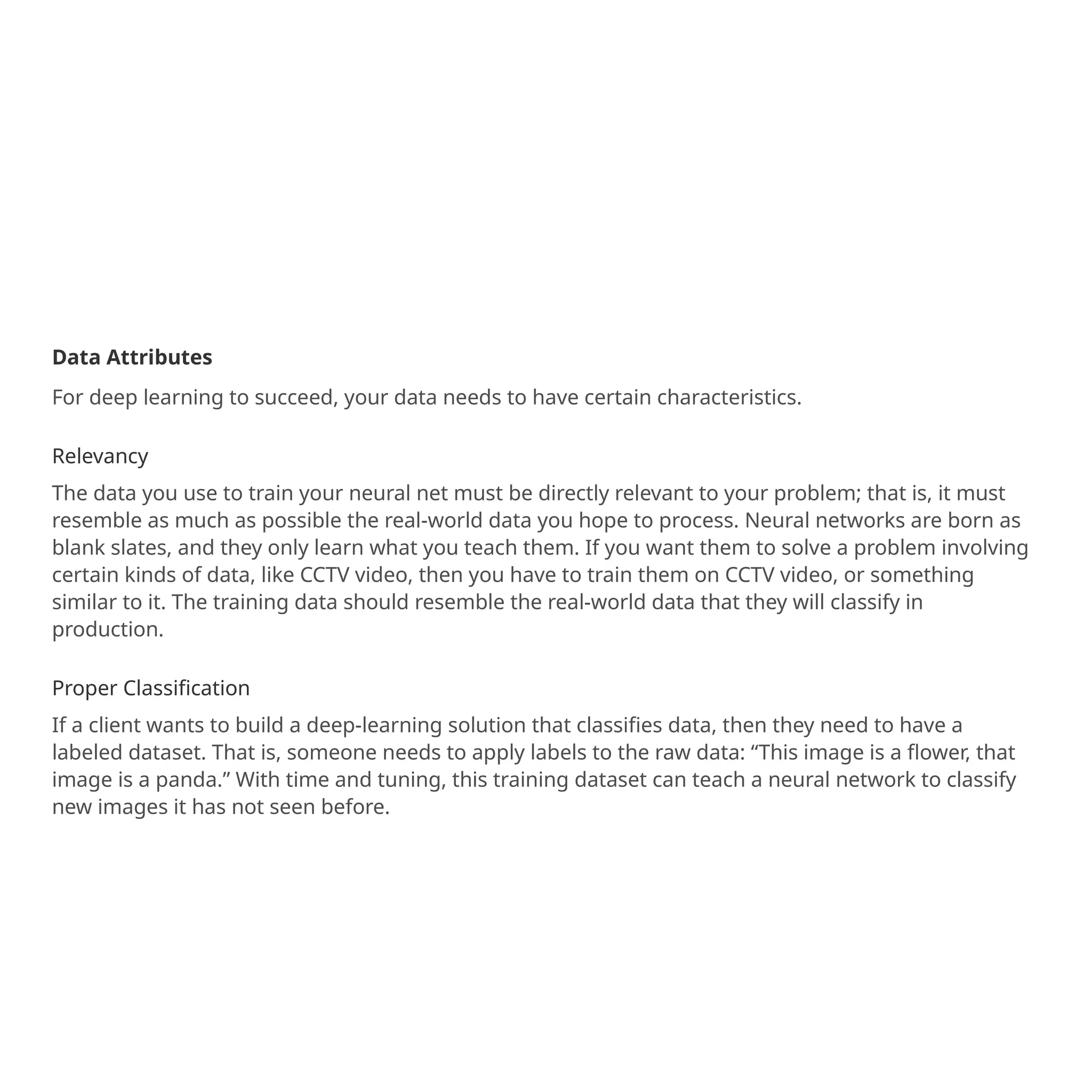 Data Attributes
For deep learning to succeed, your data needs to have certain characteristics.
Relevancy
The data you use to train your neural net must be directly relevant to your problem; that is, it must
resemble as much as possible the real-world data you hope to process. Neural networks are born as
blank slates, and they only learn what you teach them. If you want them to solve a problem involving
certain kinds of data, like CCTV video, then you have to train them on CCTV video, or something
similar to it. The training data should resemble the real-world data that they will classify in
production.
Proper Classification
If a client wants to build a deep-learning solution that classifies data, then they need to have a
labeled dataset. That is, someone needs to apply labels to the raw data: “This image is a flower, that
image is a panda.” With time and tuning, this training dataset can teach a neural network to classify
new images it has not seen before.
 