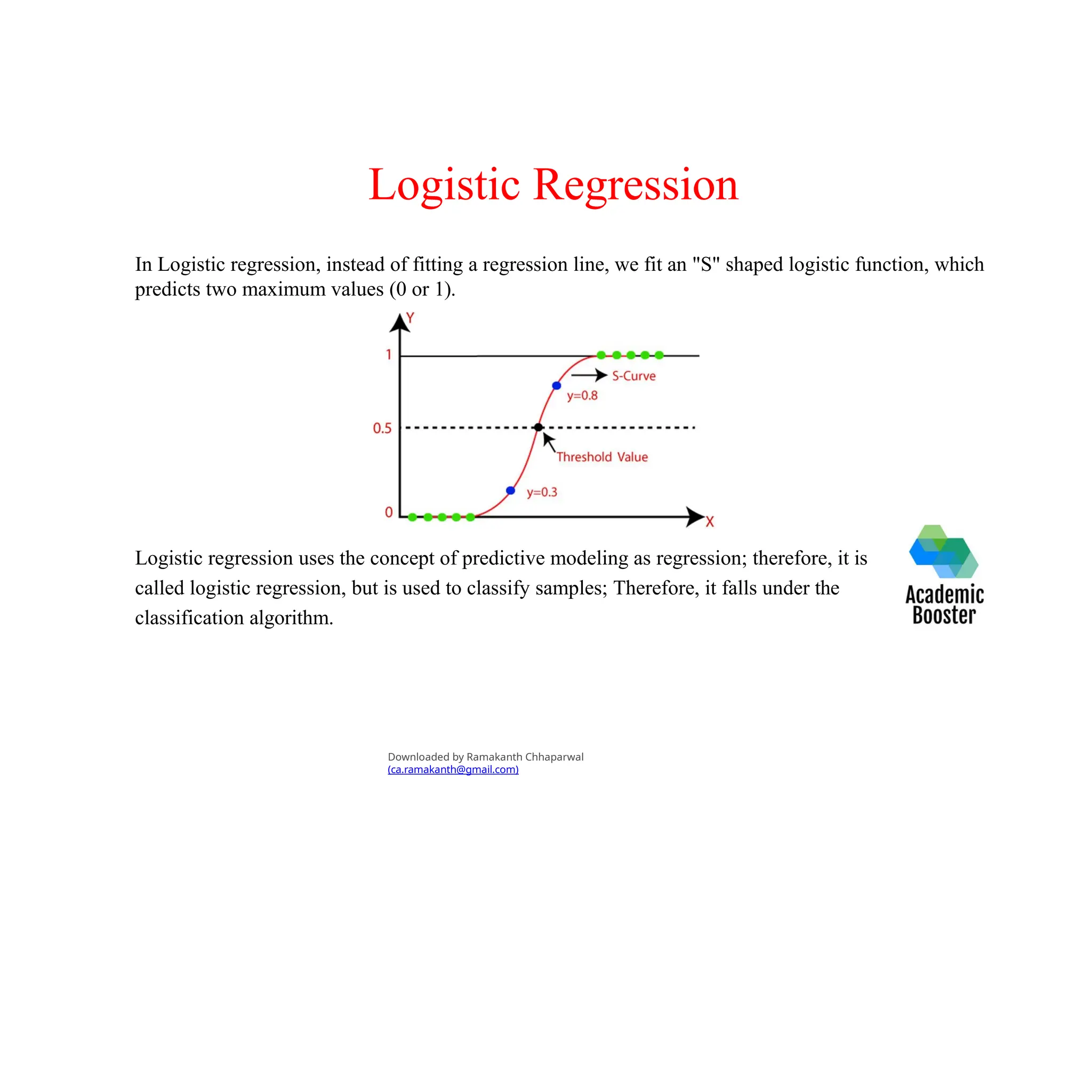 Logistic Regression
In Logistic regression, instead of fitting a regression line, we fit an "S" shaped logistic function, which
predicts two maximum values (0 or 1).
Logistic regression uses the concept of predictive modeling as regression; therefore, it is
called logistic regression, but is used to classify samples; Therefore, it falls under the
classification algorithm.
Downloaded by Ramakanth Chhaparwal
(ca.ramakanth@gmail.com)
 