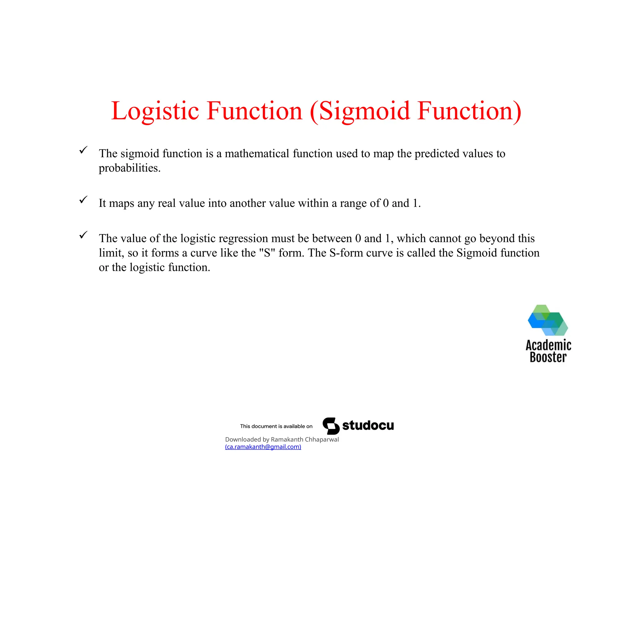 Logistic Function (Sigmoid Function)
 The sigmoid function is a mathematical function used to map the predicted values to
probabilities.
 It maps any real value into another value within a range of 0 and 1.
 The value of the logistic regression must be between 0 and 1, which cannot go beyond this
limit, so it forms a curve like the "S" form. The S-form curve is called the Sigmoid function
or the logistic function.
Downloaded by Ramakanth Chhaparwal
(ca.ramakanth@gmail.com)
 