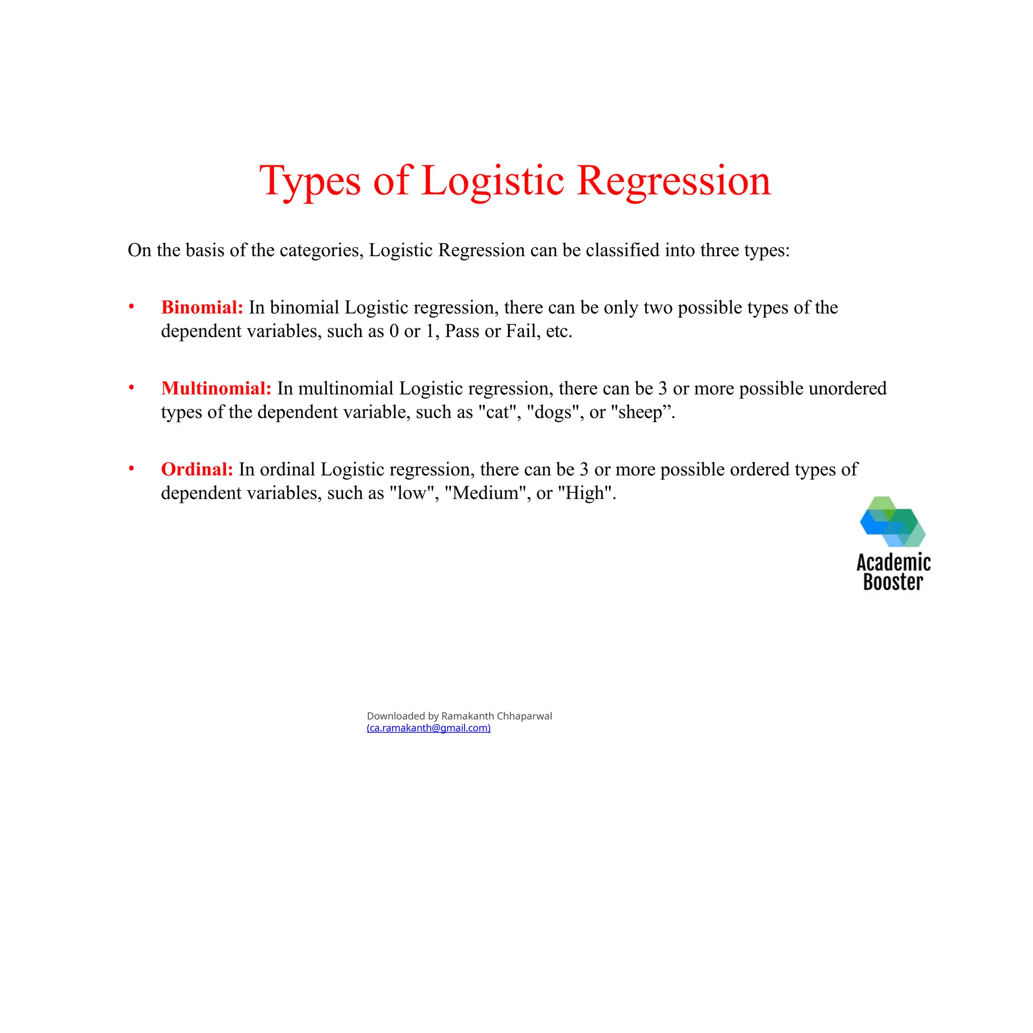 Types of Logistic Regression
On the basis of the categories, Logistic Regression can be classified into three types:
• Binomial: In binomial Logistic regression, there can be only two possible types of the
dependent variables, such as 0 or 1, Pass or Fail, etc.
• Multinomial: In multinomial Logistic regression, there can be 3 or more possible unordered
types of the dependent variable, such as "cat", "dogs", or "sheep”.
• Ordinal: In ordinal Logistic regression, there can be 3 or more possible ordered types of
dependent variables, such as "low", "Medium", or "High".
Downloaded by Ramakanth Chhaparwal
(ca.ramakanth@gmail.com)
 