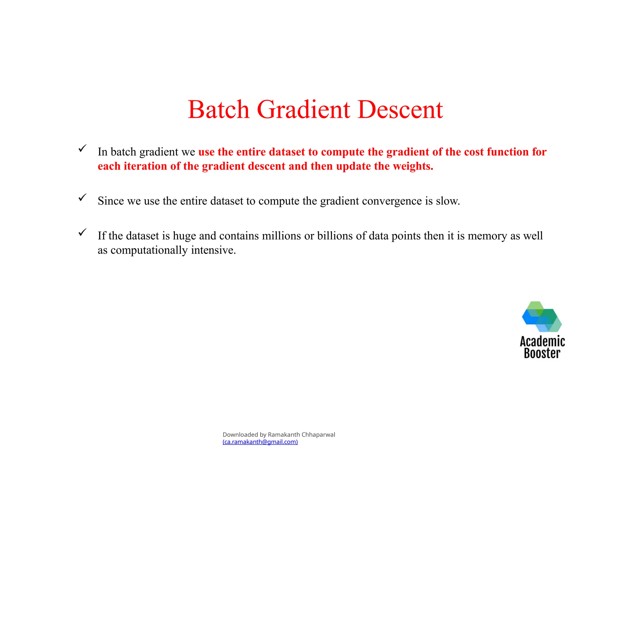 Batch Gradient Descent
 In batch gradient we use the entire dataset to compute the gradient of the cost function for
each iteration of the gradient descent and then update the weights.
 Since we use the entire dataset to compute the gradient convergence is slow.
 If the dataset is huge and contains millions or billions of data points then it is memory as well
as computationally intensive.
Downloaded by Ramakanth Chhaparwal
(ca.ramakanth@gmail.com)
 