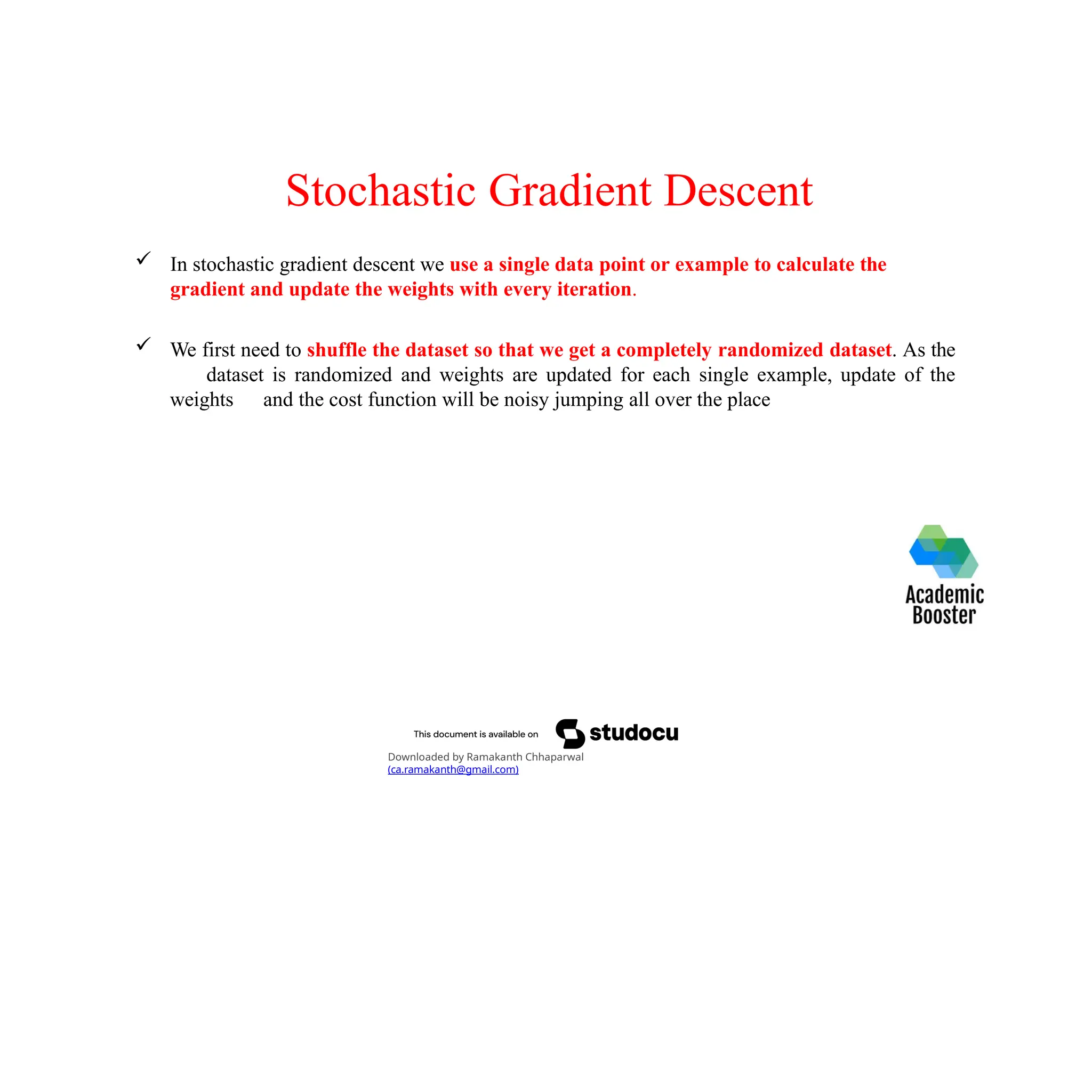 Stochastic Gradient Descent
 In stochastic gradient descent we use a single data point or example to calculate the
gradient and update the weights with every iteration.
 We first need to shuffle the dataset so that we get a completely randomized dataset. As the
dataset is randomized and weights are updated for each single example, update of the
weights and the cost function will be noisy jumping all over the place
Downloaded by Ramakanth Chhaparwal
(ca.ramakanth@gmail.com)
 