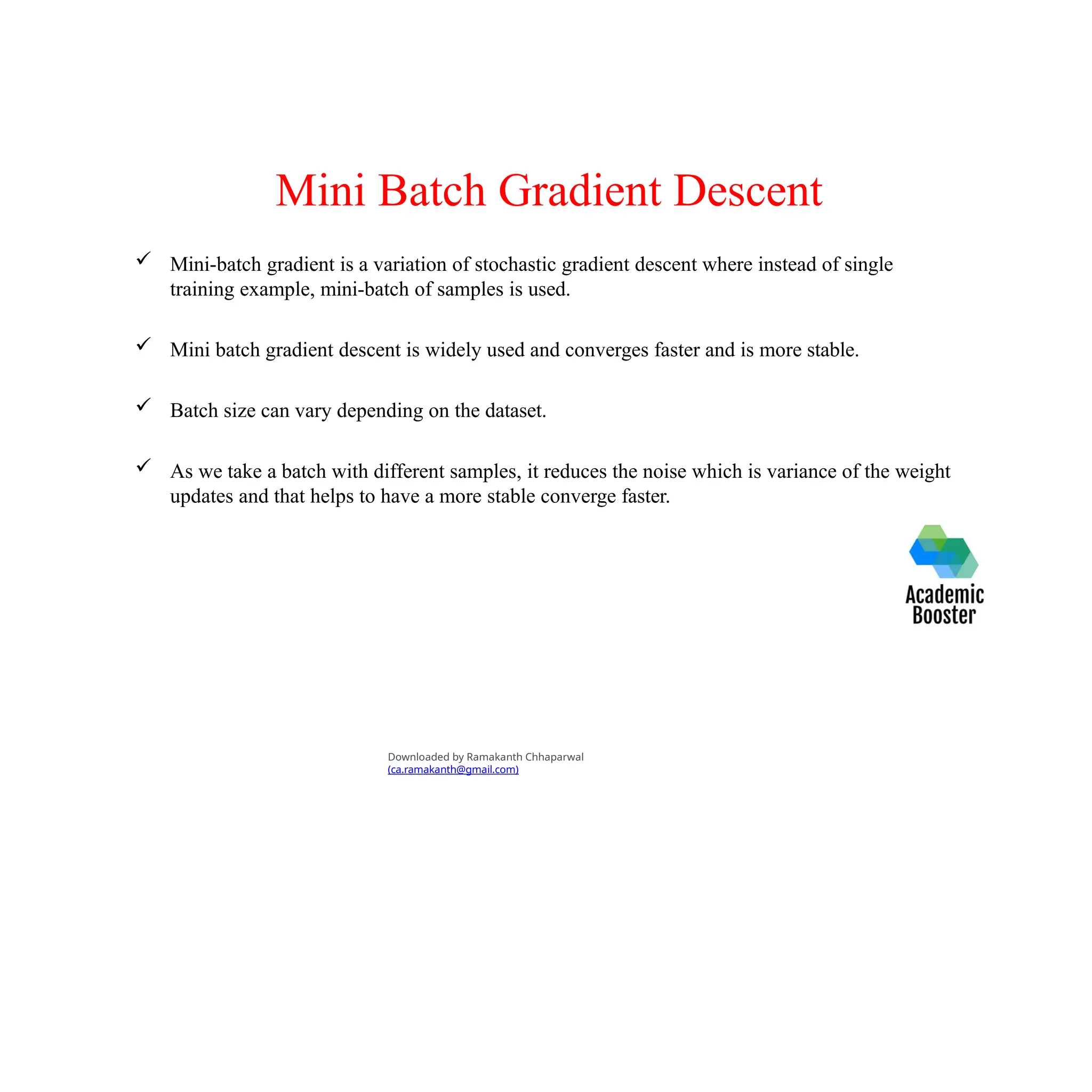 Mini Batch Gradient Descent
 Mini-batch gradient is a variation of stochastic gradient descent where instead of single
training example, mini-batch of samples is used.
 Mini batch gradient descent is widely used and converges faster and is more stable.
 Batch size can vary depending on the dataset.
 As we take a batch with different samples, it reduces the noise which is variance of the weight
updates and that helps to have a more stable converge faster.
Downloaded by Ramakanth Chhaparwal
(ca.ramakanth@gmail.com)
 