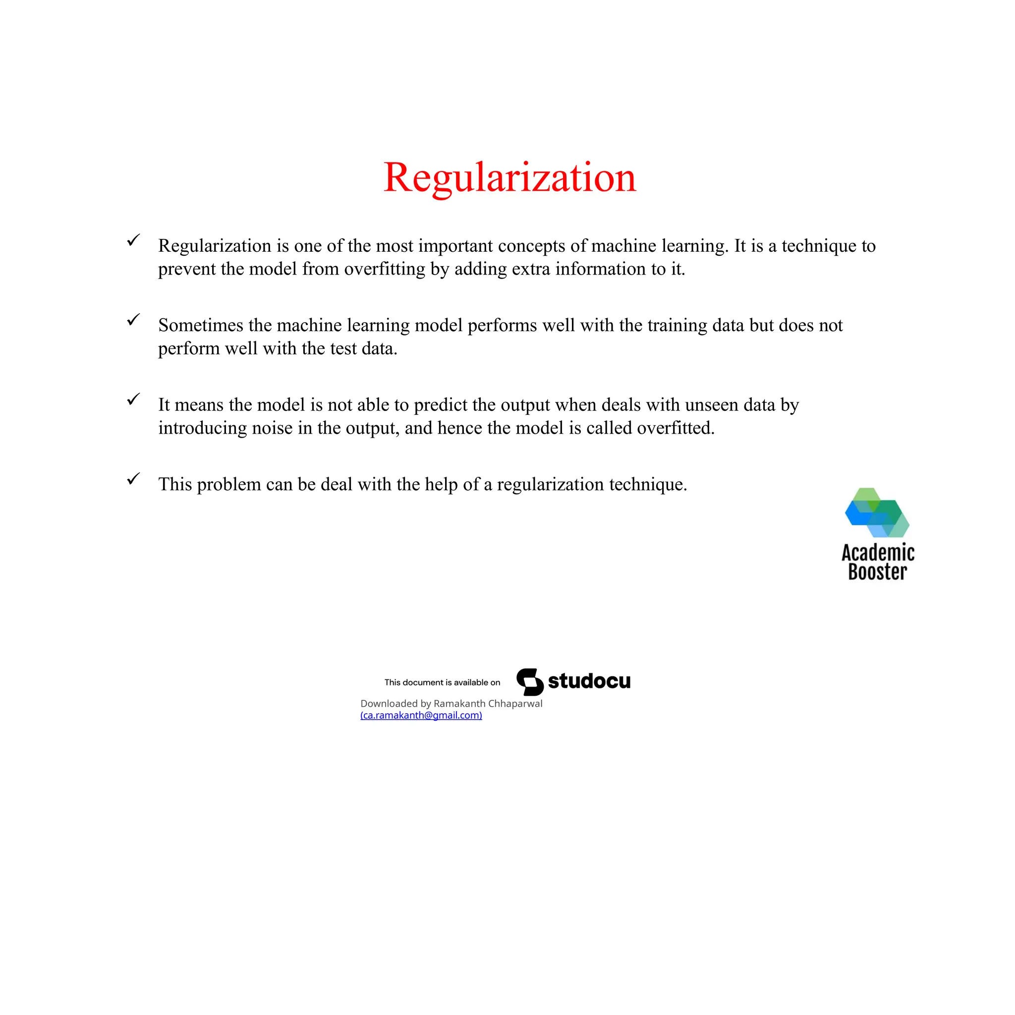 Regularization
 Regularization is one of the most important concepts of machine learning. It is a technique to
prevent the model from overfitting by adding extra information to it.
 Sometimes the machine learning model performs well with the training data but does not
perform well with the test data.
 It means the model is not able to predict the output when deals with unseen data by
introducing noise in the output, and hence the model is called overfitted.
 This problem can be deal with the help of a regularization technique.
Downloaded by Ramakanth Chhaparwal
(ca.ramakanth@gmail.com)
 