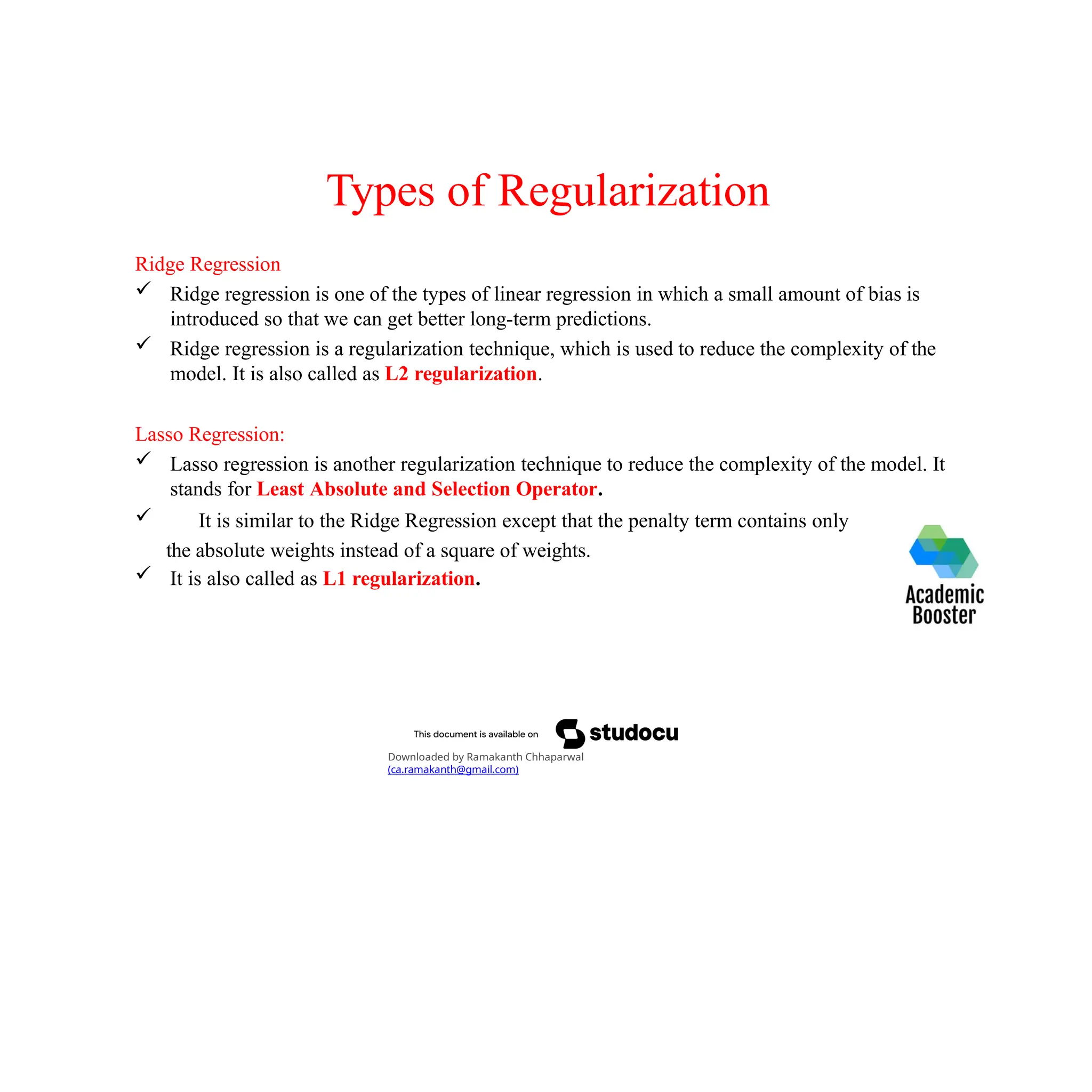 Types of Regularization
Ridge Regression
 Ridge regression is one of the types of linear regression in which a small amount of bias is
introduced so that we can get better long-term predictions.
 Ridge regression is a regularization technique, which is used to reduce the complexity of the
model. It is also called as L2 regularization.
Lasso Regression:
 Lasso regression is another regularization technique to reduce the complexity of the model. It
stands for Least Absolute and Selection Operator.
 It is similar to the Ridge Regression except that the penalty term contains only
the absolute weights instead of a square of weights.
 It is also called as L1 regularization.
Downloaded by Ramakanth Chhaparwal
(ca.ramakanth@gmail.com)
 
