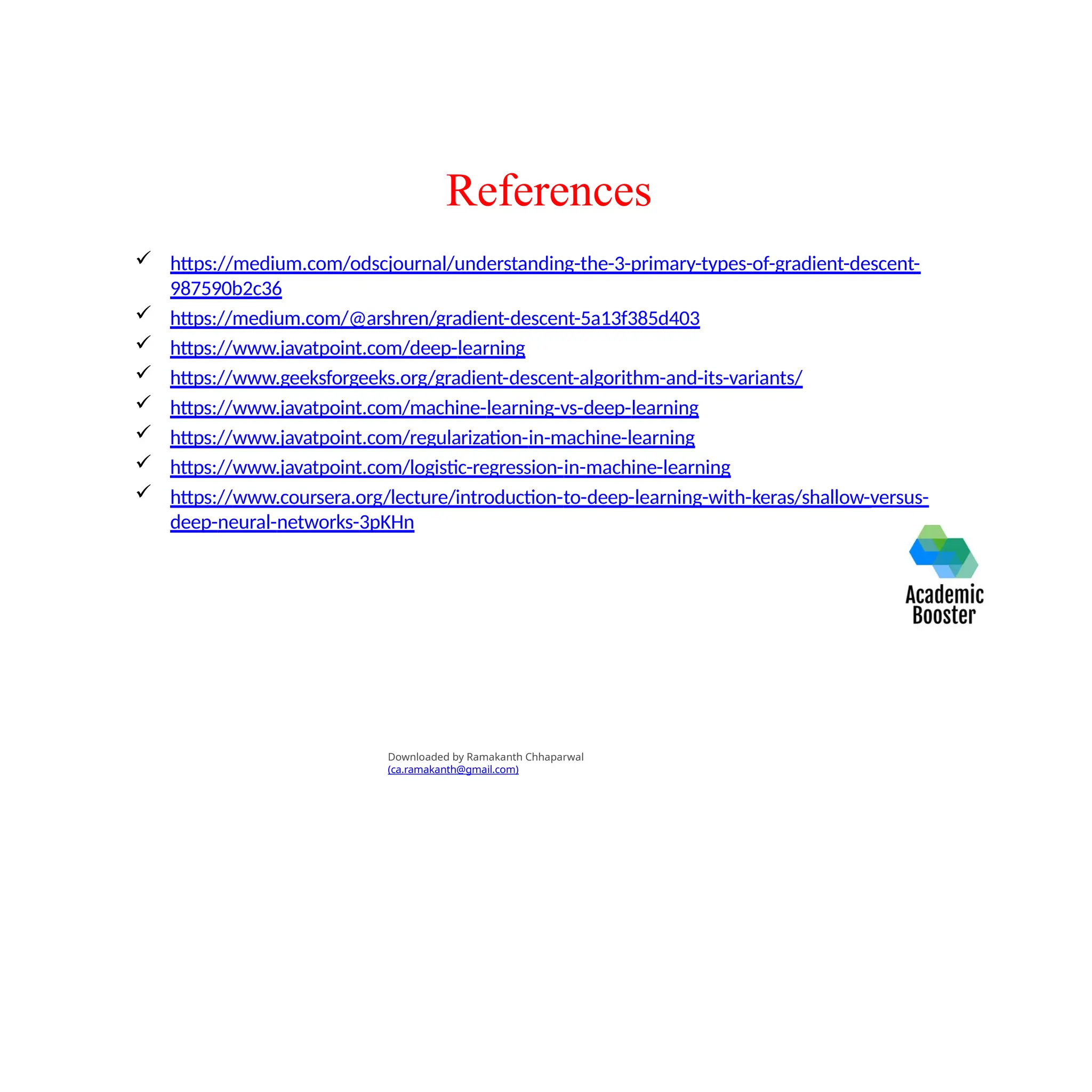 References
 https://medium.com/odscjournal/understanding-the-3-primary-types-of-gradient-descent-
987590b2c36
 https://medium.com/@arshren/gradient-descent-5a13f385d403
 https://www.javatpoint.com/deep-learning
 https://www.geeksforgeeks.org/gradient-descent-algorithm-and-its-variants/
 https://www.javatpoint.com/machine-learning-vs-deep-learning
 https://www.javatpoint.com/regularization-in-machine-learning
 https://www.javatpoint.com/logistic-regression-in-machine-learning
 https://www.coursera.org/lecture/introduction-to-deep-learning-with-keras/shallow-versus-
deep-neural-networks-3pKHn
Downloaded by Ramakanth Chhaparwal
(ca.ramakanth@gmail.com)
 