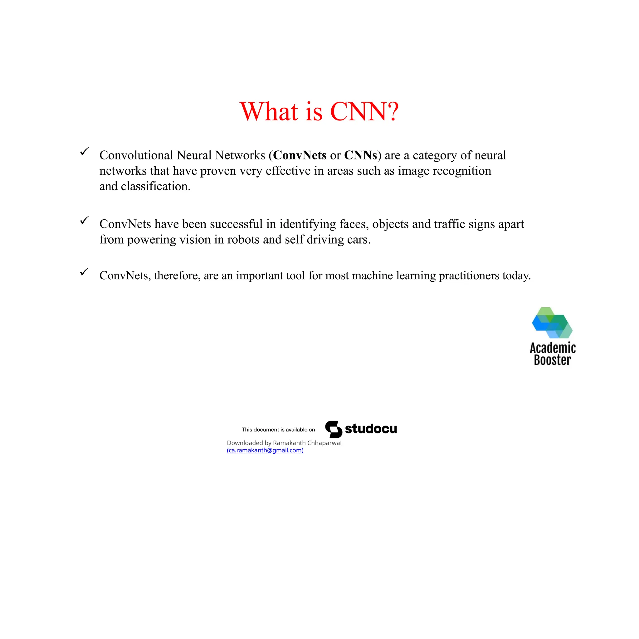 What is CNN?
 Convolutional Neural Networks (ConvNets or CNNs) are a category of neural
networks that have proven very effective in areas such as image recognition
and classification.
 ConvNets have been successful in identifying faces, objects and traffic signs apart
from powering vision in robots and self driving cars.
 ConvNets, therefore, are an important tool for most machine learning practitioners today.
Downloaded by Ramakanth Chhaparwal
(ca.ramakanth@gmail.com)
 