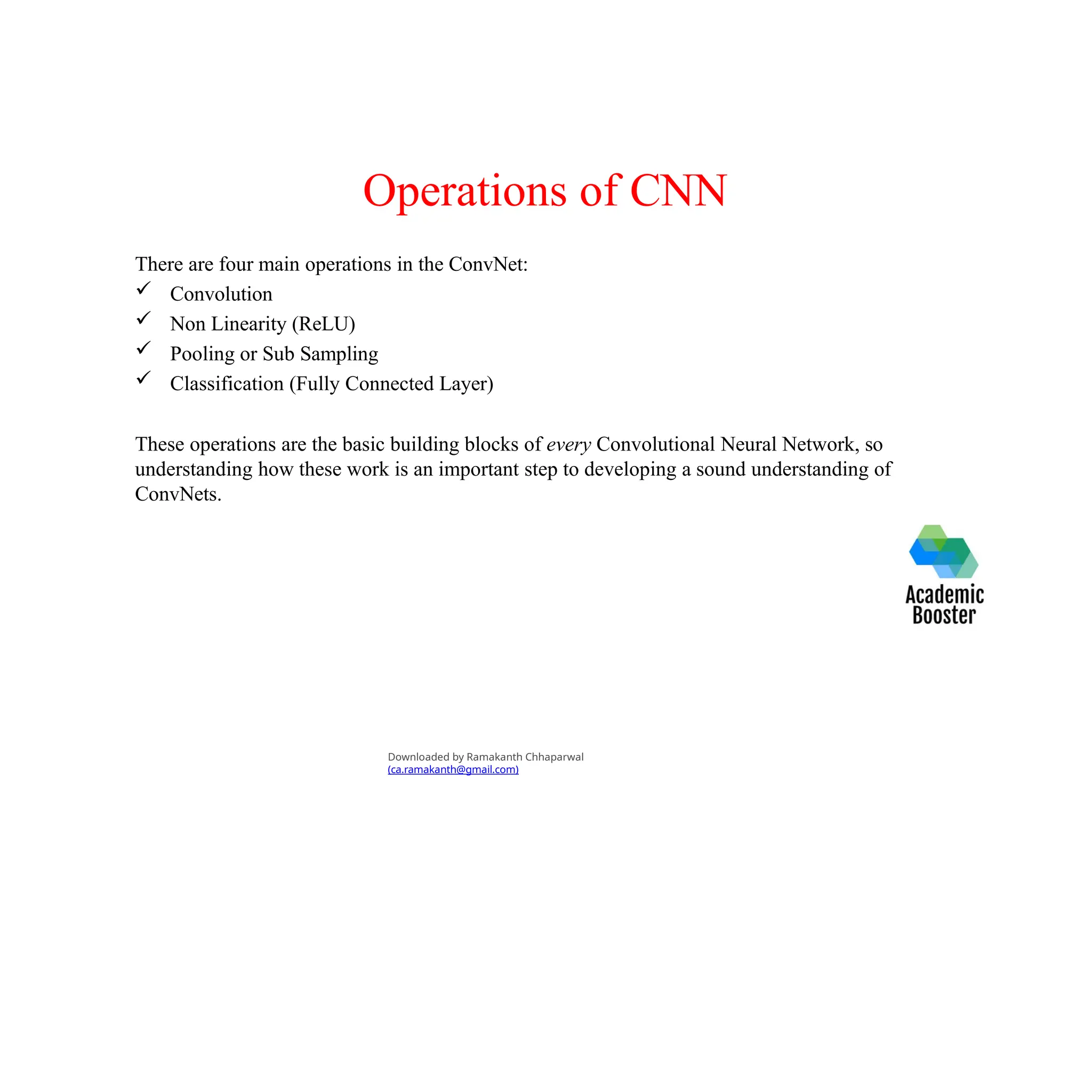 Operations of CNN
There are four main operations in the ConvNet:
 Convolution
 Non Linearity (ReLU)
 Pooling or Sub Sampling
 Classification (Fully Connected Layer)
These operations are the basic building blocks of every Convolutional Neural Network, so
understanding how these work is an important step to developing a sound understanding of
ConvNets.
Downloaded by Ramakanth Chhaparwal
(ca.ramakanth@gmail.com)
 