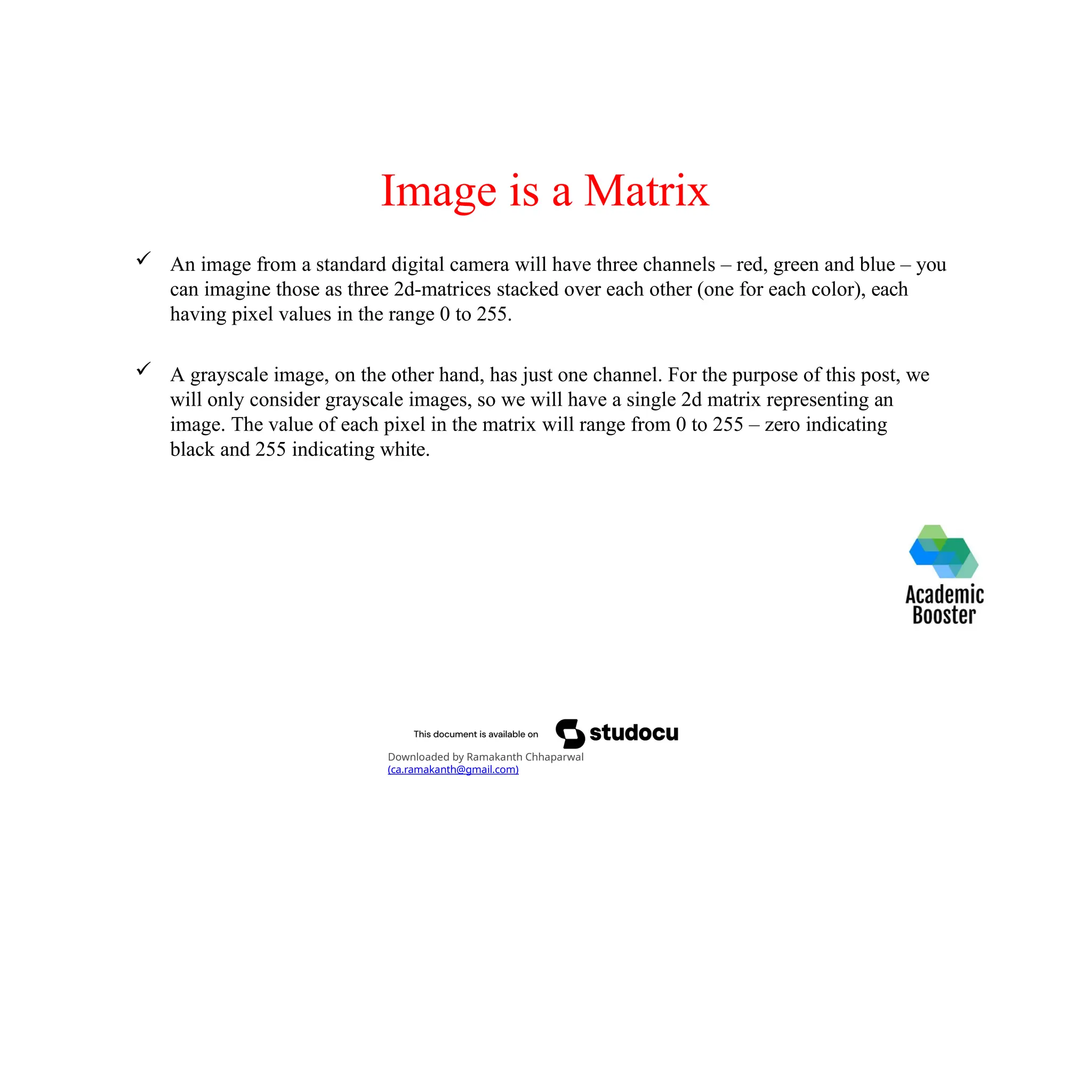 Image is a Matrix
 An image from a standard digital camera will have three channels – red, green and blue – you
can imagine those as three 2d-matrices stacked over each other (one for each color), each
having pixel values in the range 0 to 255.
 A grayscale image, on the other hand, has just one channel. For the purpose of this post, we
will only consider grayscale images, so we will have a single 2d matrix representing an
image. The value of each pixel in the matrix will range from 0 to 255 – zero indicating
black and 255 indicating white.
Downloaded by Ramakanth Chhaparwal
(ca.ramakanth@gmail.com)
 