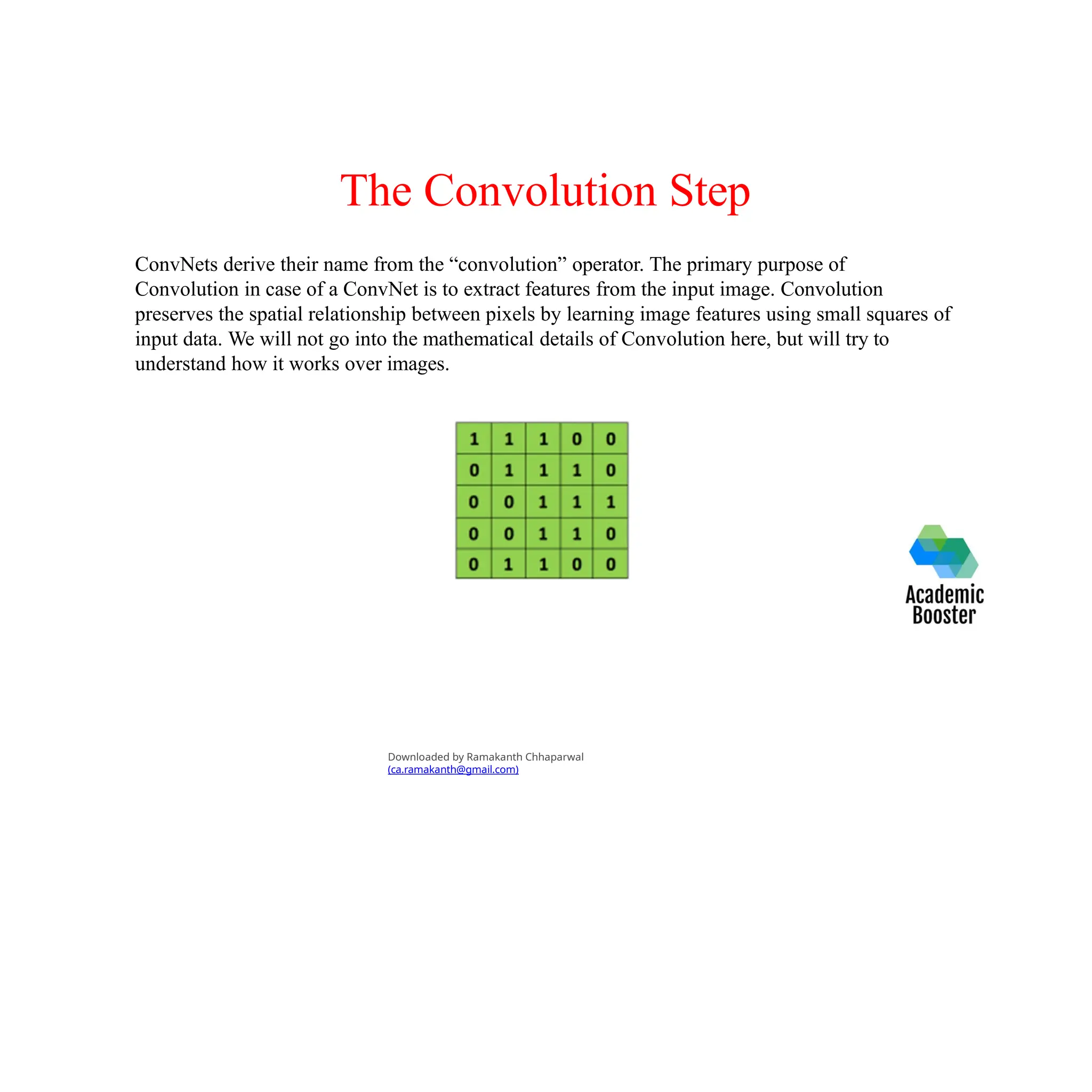 The Convolution Step
ConvNets derive their name from the “convolution” operator. The primary purpose of
Convolution in case of a ConvNet is to extract features from the input image. Convolution
preserves the spatial relationship between pixels by learning image features using small squares of
input data. We will not go into the mathematical details of Convolution here, but will try to
understand how it works over images.
Downloaded by Ramakanth Chhaparwal
(ca.ramakanth@gmail.com)
 