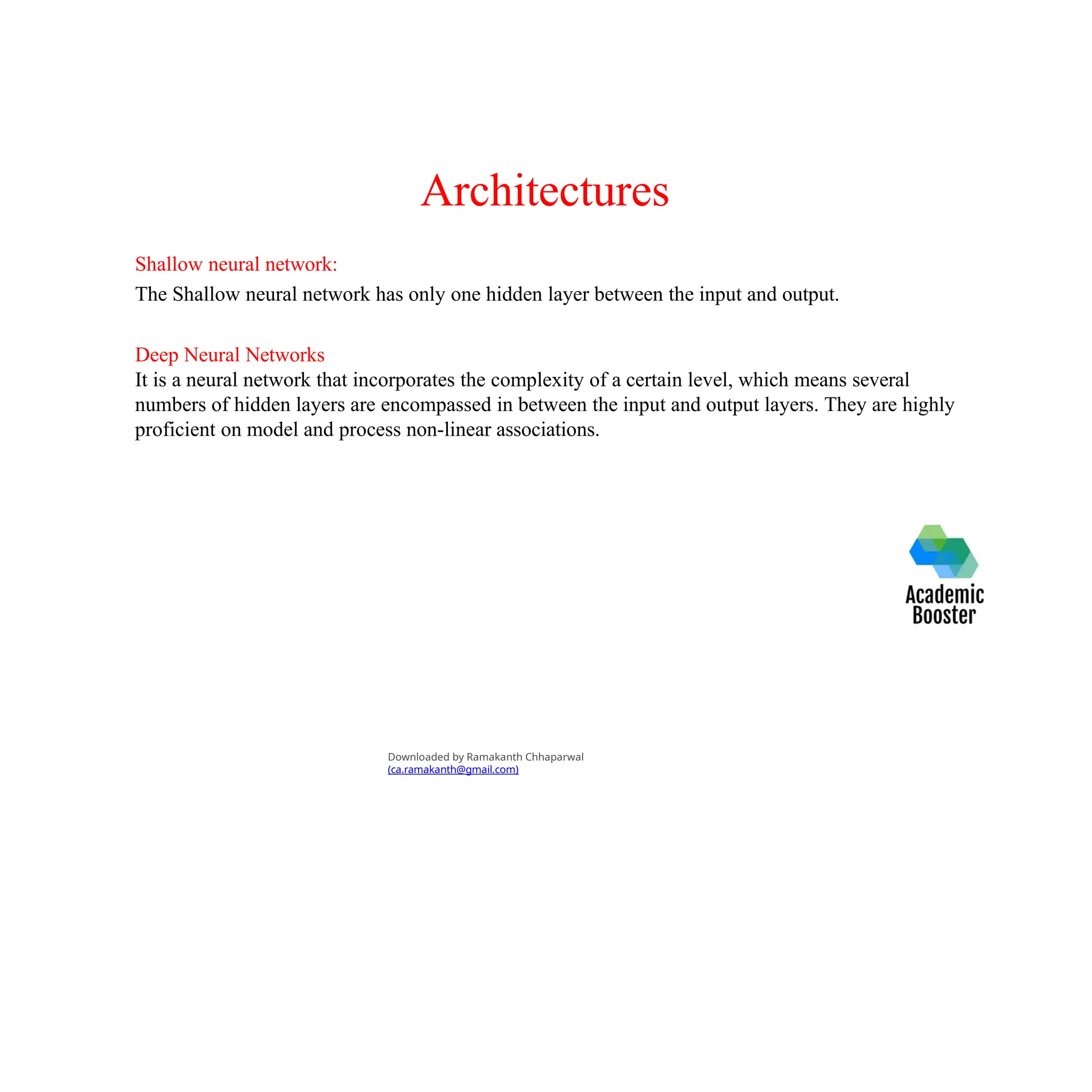 Architectures
Shallow neural network:
The Shallow neural network has only one hidden layer between the input and output.
Deep Neural Networks
It is a neural network that incorporates the complexity of a certain level, which means several
numbers of hidden layers are encompassed in between the input and output layers. They are highly
proficient on model and process non-linear associations.
Downloaded by Ramakanth Chhaparwal
(ca.ramakanth@gmail.com)
 