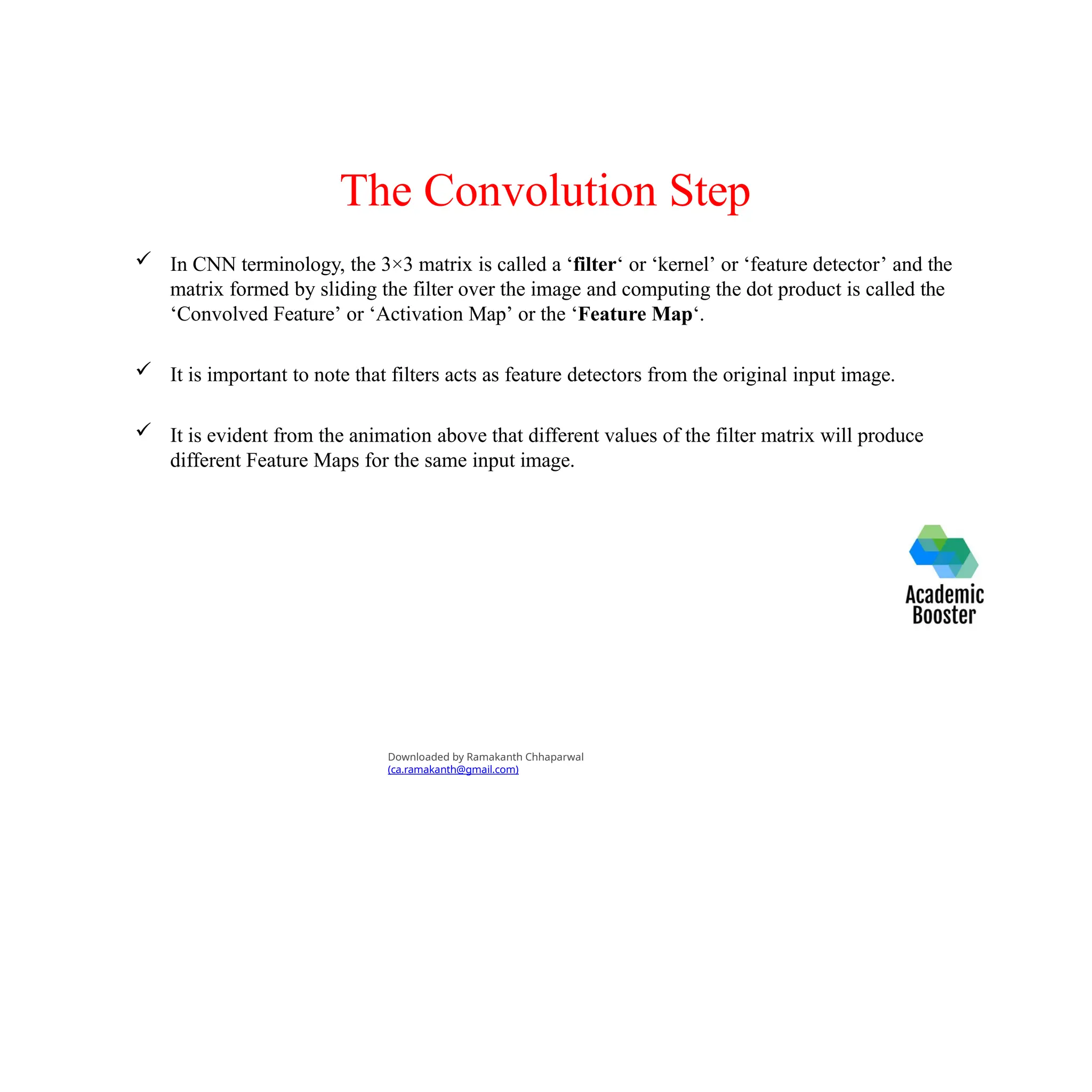The Convolution Step
 In CNN terminology, the 3×3 matrix is called a ‘filter‘ or ‘kernel’ or ‘feature detector’ and the
matrix formed by sliding the filter over the image and computing the dot product is called the
‘Convolved Feature’ or ‘Activation Map’ or the ‘Feature Map‘.
 It is important to note that filters acts as feature detectors from the original input image.
 It is evident from the animation above that different values of the filter matrix will produce
different Feature Maps for the same input image.
Downloaded by Ramakanth Chhaparwal
(ca.ramakanth@gmail.com)
 