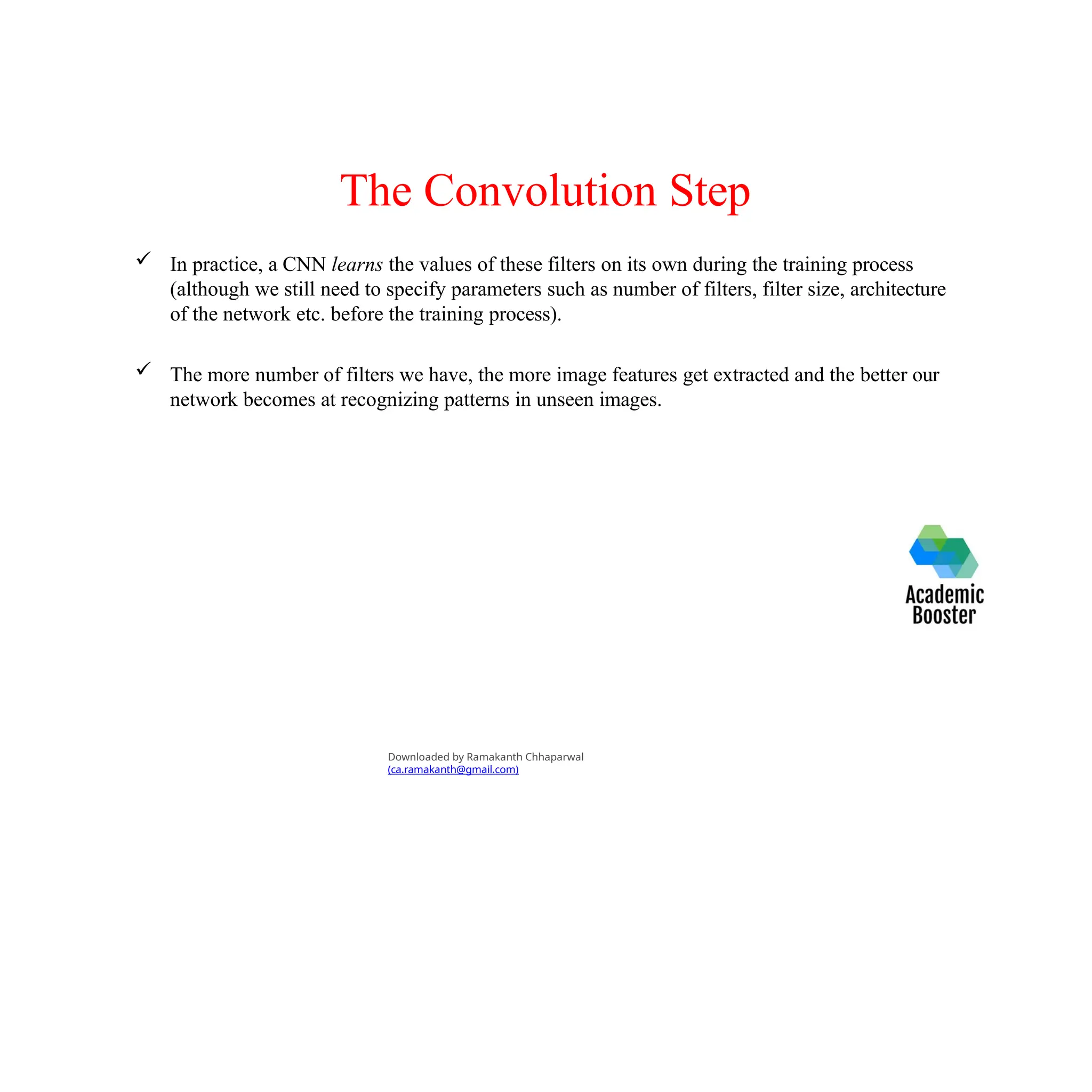 The Convolution Step
 In practice, a CNN learns the values of these filters on its own during the training process
(although we still need to specify parameters such as number of filters, filter size, architecture
of the network etc. before the training process).
 The more number of filters we have, the more image features get extracted and the better our
network becomes at recognizing patterns in unseen images.
Downloaded by Ramakanth Chhaparwal
(ca.ramakanth@gmail.com)
 