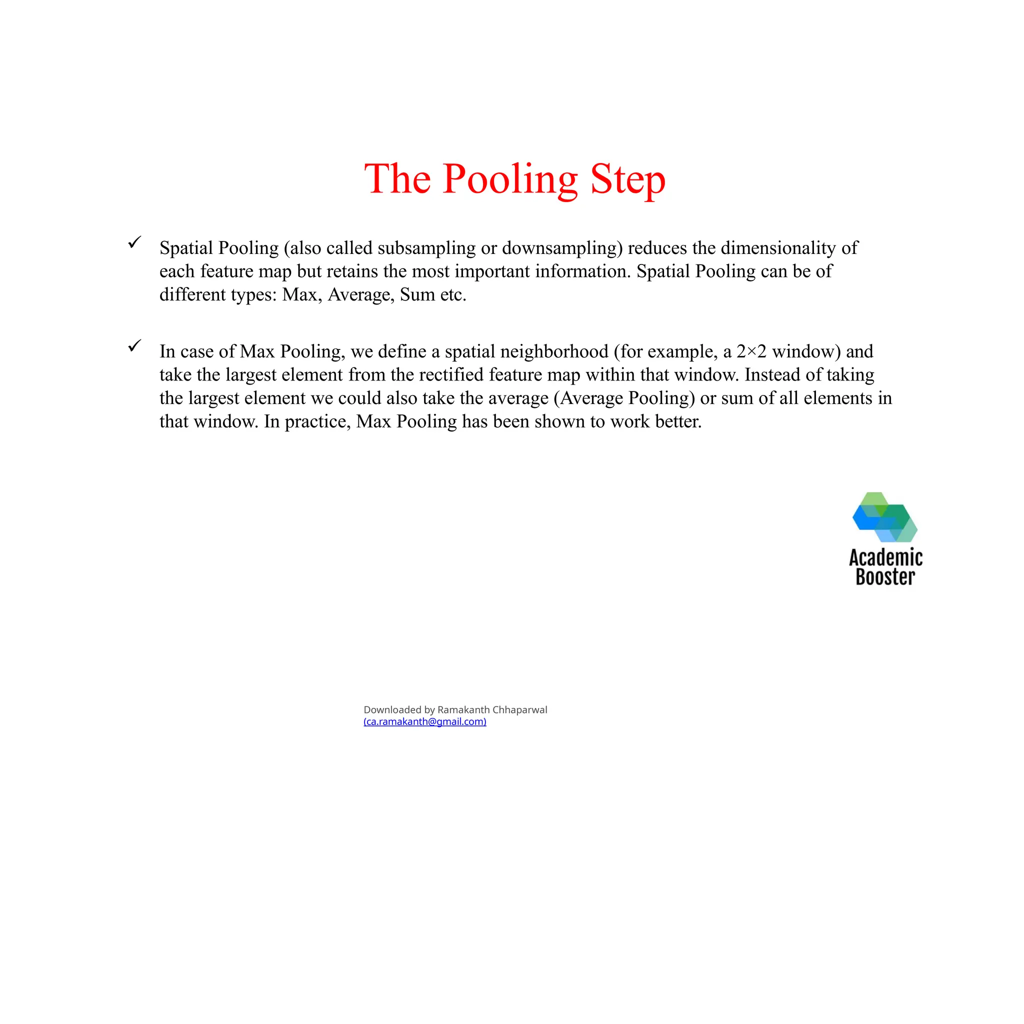 The Pooling Step
 Spatial Pooling (also called subsampling or downsampling) reduces the dimensionality of
each feature map but retains the most important information. Spatial Pooling can be of
different types: Max, Average, Sum etc.
 In case of Max Pooling, we define a spatial neighborhood (for example, a 2×2 window) and
take the largest element from the rectified feature map within that window. Instead of taking
the largest element we could also take the average (Average Pooling) or sum of all elements in
that window. In practice, Max Pooling has been shown to work better.
Downloaded by Ramakanth Chhaparwal
(ca.ramakanth@gmail.com)
 