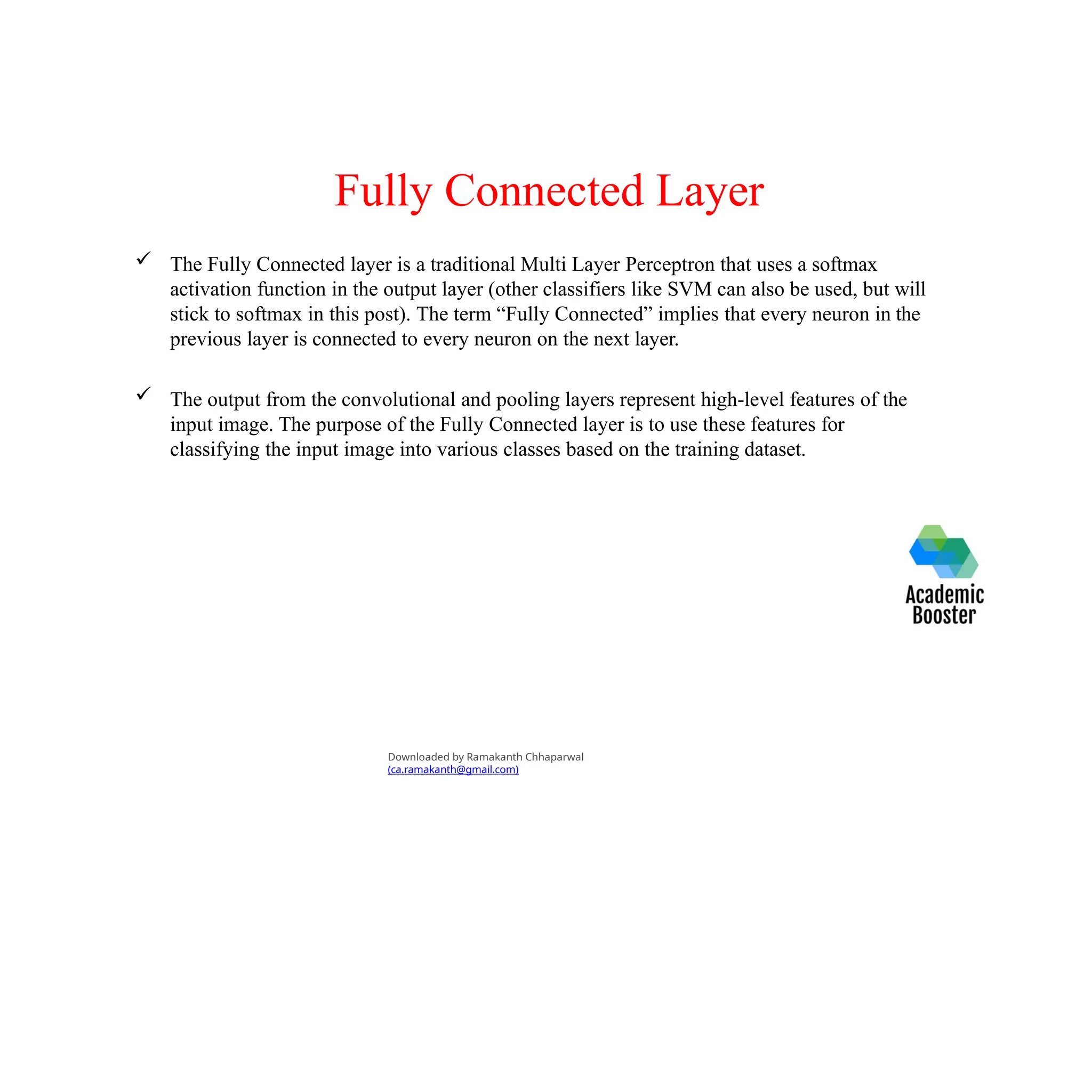 Fully Connected Layer
 The Fully Connected layer is a traditional Multi Layer Perceptron that uses a softmax
activation function in the output layer (other classifiers like SVM can also be used, but will
stick to softmax in this post). The term “Fully Connected” implies that every neuron in the
previous layer is connected to every neuron on the next layer.
 The output from the convolutional and pooling layers represent high-level features of the
input image. The purpose of the Fully Connected layer is to use these features for
classifying the input image into various classes based on the training dataset.
Downloaded by Ramakanth Chhaparwal
(ca.ramakanth@gmail.com)
 