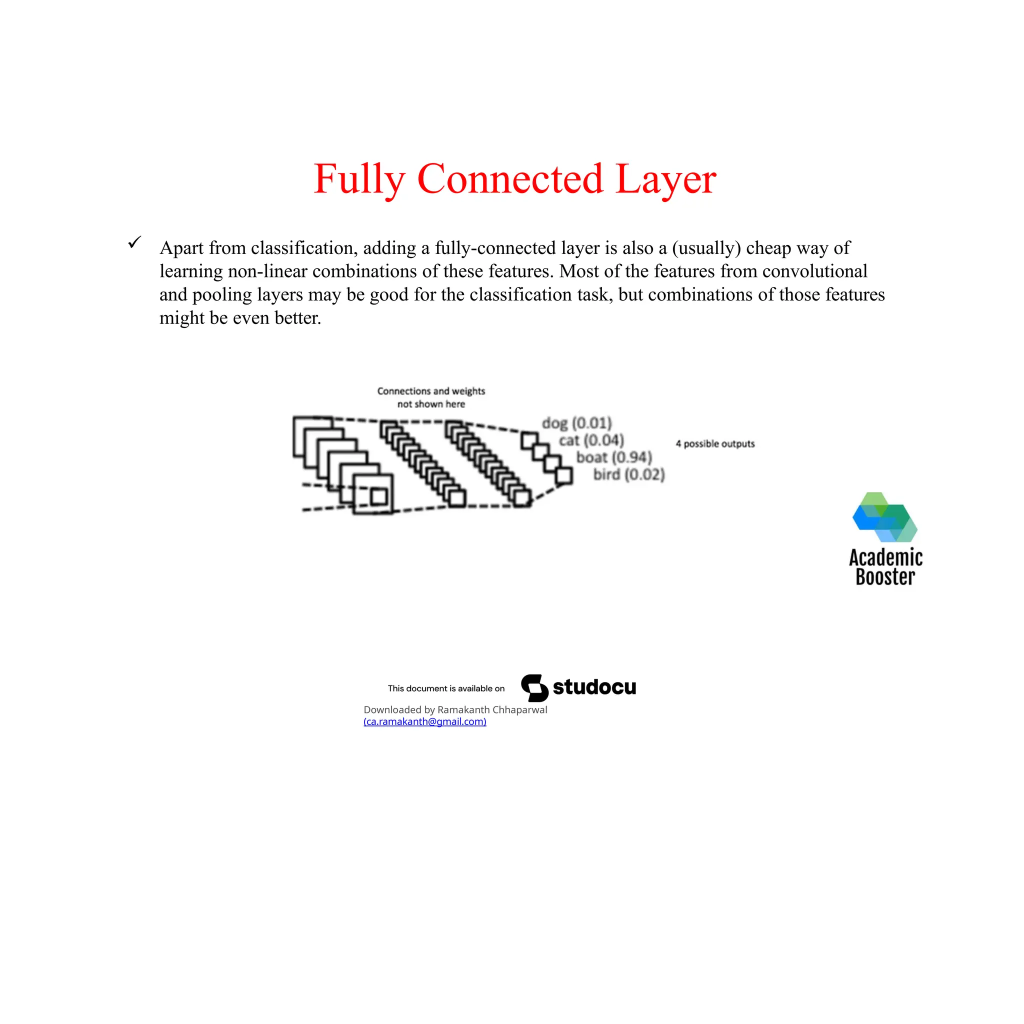 Fully Connected Layer
 Apart from classification, adding a fully-connected layer is also a (usually) cheap way of
learning non-linear combinations of these features. Most of the features from convolutional
and pooling layers may be good for the classification task, but combinations of those features
might be even better.
Downloaded by Ramakanth Chhaparwal
(ca.ramakanth@gmail.com)
 